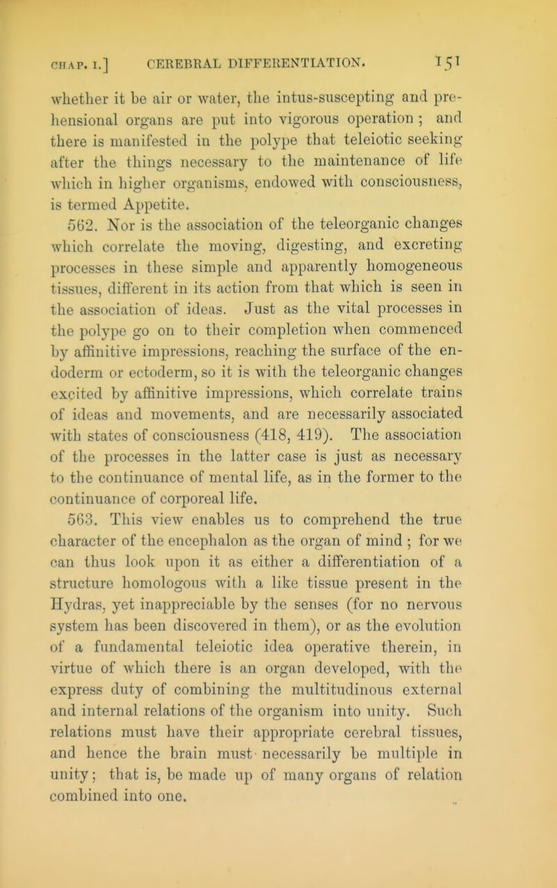 whether it be air or water, the intus-suscepting and pre- hensional organs are put into vigorous operation ; and there is manifested in the polype that teleiotic seeking after the things necessary to the maintenance of life which in higher organisms, endowed with consciousness, is termed Appetite. 562. Nor is the association of the teleorganic changes which correlate the moving, digesting, and excreting processes in these simple and apparently homogeneous tissues, different in its action from that which is seen in the association of ideas. Just as the vital processes in the polype go on to their completion when commenced by affinitive impressions, reaching the surface of the en- doderm or ectoderm, so it is with the teleorganic changes excited by affinitive impressions, which correlate trains of ideas and movements, and are necessarily associated with states of consciousness (418, 419). The association of the processes in the latter case is just as necessary to the continuance of mental life, as in the former to the continuance of corporeal life. 563, This view enables us to comprehend the true character of the encephalon as the organ of mind ; for we can thus look upon it as either a differentiation of a structure homologous with a like tissue present in the H3^dras, yet inappreciable by the senses (for no nervous system has been discovered in them), or as the evolution of a fundamental teleiotic idea operative therein, in virtue of which there is an organ developed, with the express duty of combining the multitudinous external and internal relations of the organism into unity. Such relations must have their appropriate cerebral tissues, and hence the brain must necessarily be multiple in unity; that is, be made up of many organs of relation combined into one.