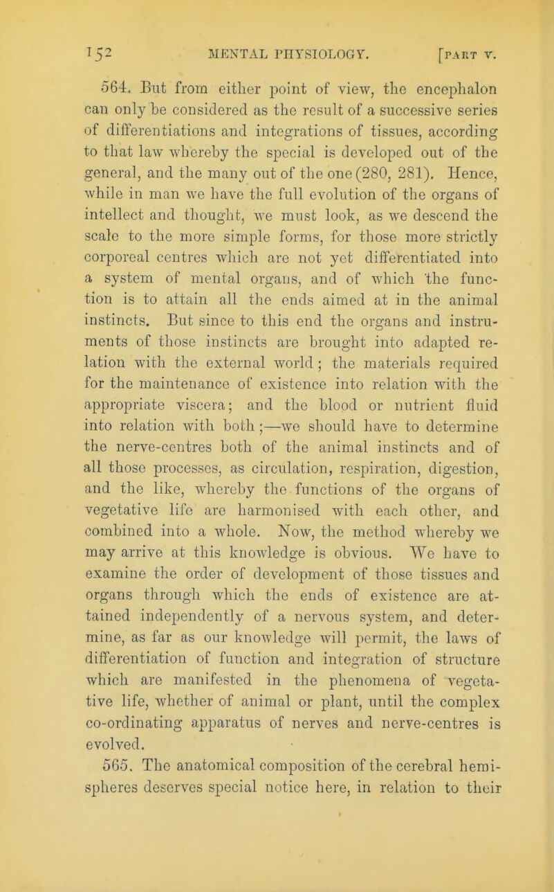 564, But from either point of view, the encephalon can only be considered as the result of a successive series of diflferentiations and integrations of tissues, according to that law whereby the special is developed out of the general, and the many out of the one (280, 281). Hence, while in man we have the full evolution of the organs of intellect and thought, we must look, as we descend the scale to the more simple forms, for those more strictlj^ corporeal centres wliich are not yet differentiated into a system of mental organs, and of which the func- tion is to attain all the ends aimed at in the animal instincts. But since to this end the organs and instru- ments of those instincts are brought into adapted re- lation with the external world; the materials required for the maintenance of existence into relation with the appropriate viscera; and the blood or nutrient fluid into relation with both;—we should have to determine the nerve-centres both of the animal instincts and of all those processes, as circulation, respiration, digestion, and the like, whereby the functions of the organs of vegetative life are harmonised with each other, and combined into a Avhole. Now, the method whereby we may arrive at this knowledge is obvious. We have to examine the order of development of those tissues and organs through which the ends of existence are at- tained independently of a nervous system, and deter- mine, as far as our knowledge will permit, the laws of differentiation of function and integration of structure which are manifested in the phenomena of vegeta- tive life, whether of animal or plant, until the complex co-ordinating apparatus of nerves and nerve-centres is evolved. 565. The anatomical composition of the cerebral hemi- spheres deserves special notice here, in relation to their