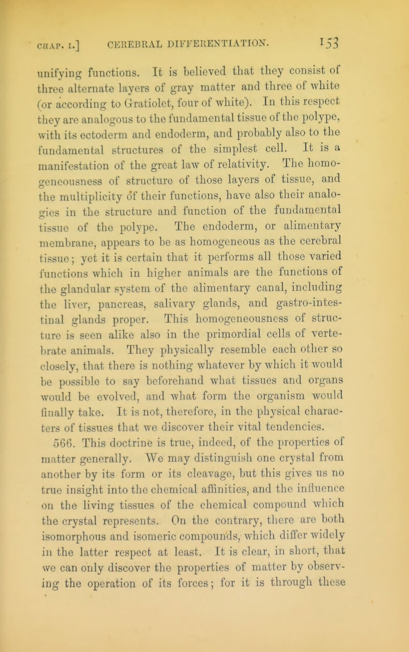 unifying functions. It is believed that they consist of three alternate layers of gray matter and three of white (or according to Gratiolet, four of white). In this respect they are analogous to the fundamental tissue of the polype, with its ectoderm and endoderm, and probably also to the fundamental structures of the simplest cell. It is a manifestation of the great law of relativity. The homo- geneousness of structure of those layers of tissue, and the multiplicity of their functions, have also their analo- gies in the structure and function of the fundamental tissue of the polype. The endoderm, or alimentary membrane, appears to be as homogeneous as the cerebral tissue; yet it is certain that it performs all those varied functions which in higher animals are the functions of the glandular system of the alimentary canal, including the liver, pancreas, salivary glands, and gastro-intes- tinal glands proper. This homogeneousness of struc- ture is seen alike also in the primordial cells of verte- brate animals. They physically resemble each other so closely, that there is nothing whatever by which it would be possible to say beforehand what tissues and organs would be evolved, and what form the organism would finally take. It is not, therefore, in the physical charac- ters of tissues that we discover their vital tendencies. .566. This doctrine is true, indeed, of the properties of matter generally. Wo may distinguish one crystal from another by its form or its cleavage, but this gives us no true insight into the chemical affinities, and the influence on the living tissues of the chemical compound which the crystal represents. On the contrary, there are both isomorphous and isomeric compounds, which differ widely in the latter respect at least. It is clear, in short, that we can only discover the properties of matter by observ- ing the operation of its forces; for it is through these