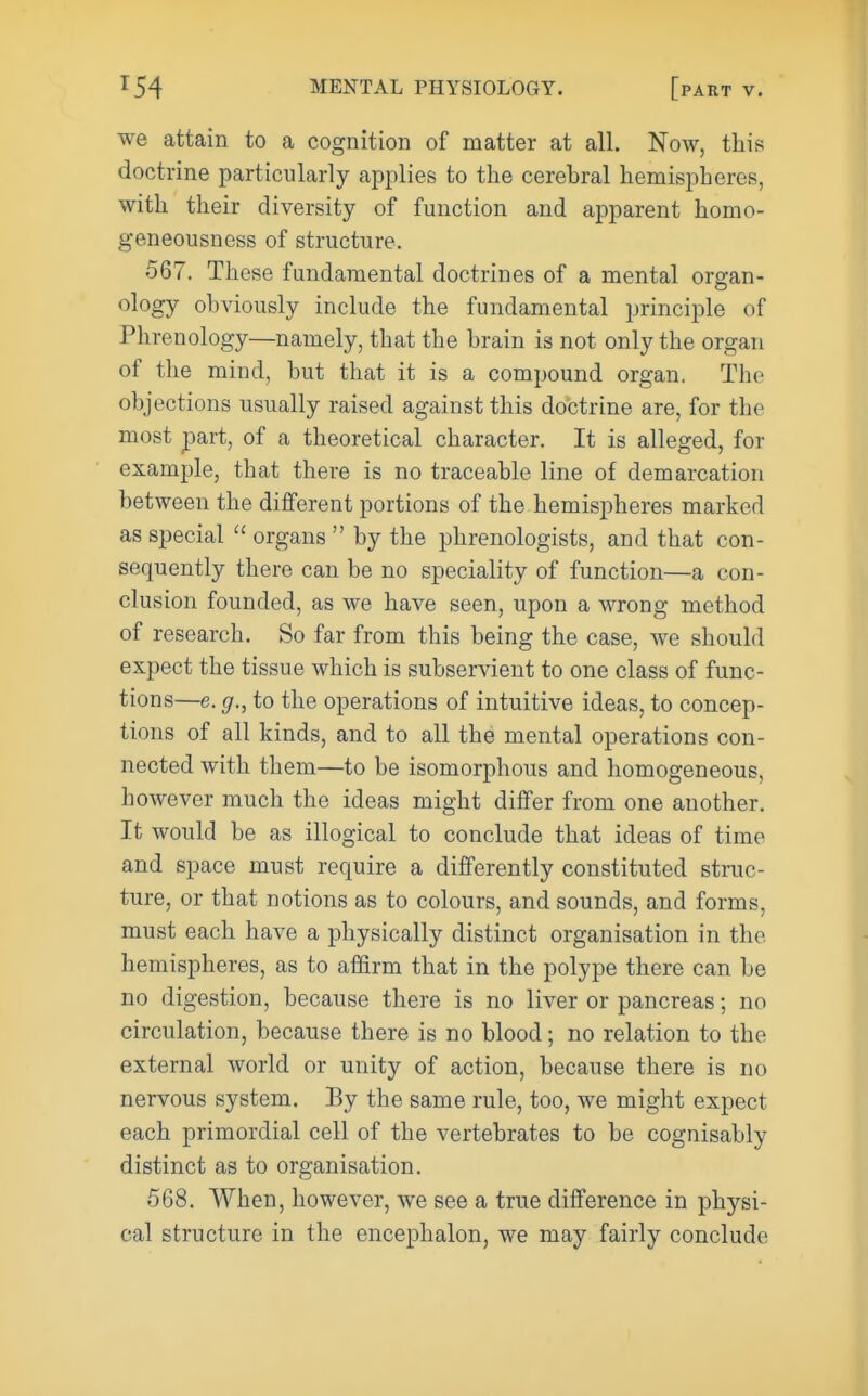 we attain to a cognition of matter at all. Now, this doctrine particularly applies to the cerebral hemispberes, with their diversity of function and apparent homo- geneousness of structure, 567. These fundamental doctrines of a mental organ- ology obviously include the fundamental principle of Phrenology—namely, that the brain is not only the organ of the mind, but that it is a compound organ. The objections usually raised against this doctrine are, for the most part, of a theoretical character. It is alleged, for example, that there is no traceable line of demarcation between the different portions of the hemispheres marked as special  organs  by the phrenologists, and that con- sequently there can be no speciality of function—a con- clusion founded, as we have seen, upon a wrong method of research. So far from this being the case, we should expect the tissue which is subservient to one class of func- tions—e. g., to the operations of intuitive ideas, to concep- tions of all kinds, and to all the mental operations con- nected with them—to be isomorphous and homogeneous, however much the ideas might differ from one another. It would be as illogical to conclude that ideas of time and space must require a differently constituted struc- ture, or that notions as to colours, and sounds, and forms, must each have a physically distinct organisation in the hemispheres, as to affirm that in the polype there can be no digestion, because there is no liver or pancreas; no circulation, because there is no blood; no relation to the external world or unity of action, because there is no nervous system. By the same rule, too, we might expect each primordial cell of the vertebrates to be cognisably distinct as to organisation. 568. When, however, we see a true difference in physi- cal structure in the encephalon, we may fairly conclude