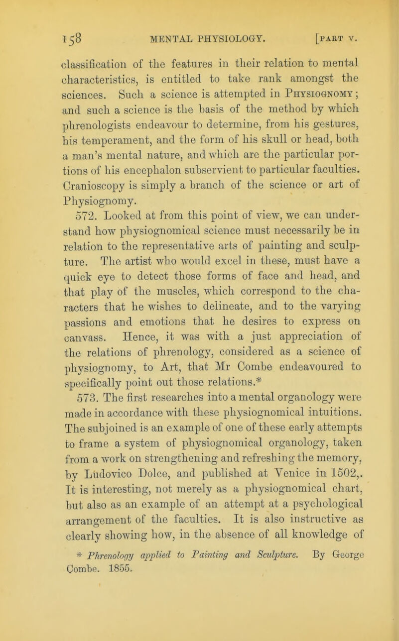 classification of the features in their relation to mental characteristics, is entitled to take rank amongst the sciences. Such a science is attempted in Physiognomy ; and such a science is the basis of the method by which phrenologists endeavour to determine, from his gestures, his temperament, and the form of his skull or head, both a man's mental nature, and which are the particular por- tions of his encephalon subservient to particular faculties. Cranioscopy is simply a branch of the science or art of Physiognomy. 572. Looked at from this point of view, we can under- stand how physiognomical science must necessarily be in relation to the representative arts of painting and sculp- ture. The artist who would excel in these, must have a quick eye to detect those forms of face and head, and that play of the muscles, which correspond to the cha- racters that he wishes to delineate, and to the varying passions and emotions that he desires to express on canvass. Hence, it was with a just appreciation of the relations of phrenology, considered as a science of physiognomy, to Art, that Mr Combe endeavoured to specifically point out those relations.* 573. The first researches into a mental organology were made in accordance with these physiognomical intuitions. The subjoined is an example of one of these early attempts to frame a system of physiognomical organology, taken from a work on strengthening and refreshing the memory, by Ludovico Dolce, and published at Venice in 1502,. It is interesting, not merely as a physiognomical chart, but also as an example of an attempt at a psychological arrangement of the faculties. It is also instructive as clearly showing how, in the absence of all knowledge of * Phrenolnqy applied to Painting and Smlpture. By George Combe. 1855.