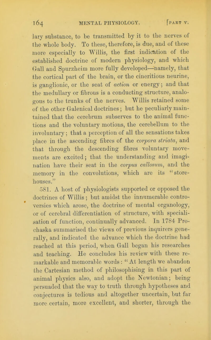 lary substance, to be transmitted by it to tbe nerves of the whole body. To these, therefore, is due, and of these more especially to Willis, the first indication of the established doctrine of modern physiology, and which frail and Spurzheim more fully developed—namely, that the cortical part of the brain, or the cineritious neurine, is ganglionic, or the seat of action or energy; and that the medullary or fibrous is a conducting structure, analo- gous to the trunks of the nerves. Willis retained some of the other Gralenical doctrines; but he peculiarly main- tained that the cerebrum subserves to the animal func- tions and the voluntary motions, the cerebellum to the involuntary; that a perception of all the sensations takes place in the ascending fibres of the corpora striata, and that through the descending fibres voluntary move- ments are excited; that the understanding and imagi- nation have their seat in the corpus caUosum, and the memory in the convolutions, which are its store- houses. 08I. A host of physiologists supported or opposed the doctrines of Willis ; but amidst the innumerable contro- versies which arose, the doctrine of mental organology, or of cerebral differentiation of structure, with speciali- sation of function, continually advanced. In 1784 Pro- chaska summarised the views of previous inquirers gene- rally, and indicated the advance which the doctrine had reached at this period, when Gall began his researches and teaching. He concludes his review with these re- markable and memorable words :  At length we abandon the Cartesian method of philosophising in this part of animal physics also, and adopt the Newtonian; being persuaded that the way to truth through hypotheses and conjectures is tedious and altogether uncertain, but far more certain, more excellent, and shorter, through the
