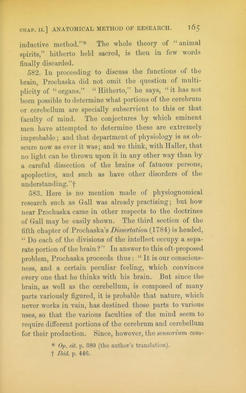 inductive method.'* The whole theory of animal spirits, hitherto held sacred, is then in few words finally discarded. 582. In proceeding to discuss the functions of the brain, Prochaska did not omit the question of multi- plicity of  organs.  Hitherto, he says,  it has not been possible to determine Avhat portions of the cerebrum or cerebellum are specially subservient to this or that faculty of mind. The conjectures by which eminent men have attempted to determine these are extremely improbable; and that department of physiology is as ob- scure now as ever it was; and we think, with Haller, that no light can be thrown upon it in any other way than by a careful dissection of the brains of fatuous persons, apoplectics, and such as have other disorders of the understanding.! 583. Here is no mention made of physiognomical research such as G-all was already practising; but how near Prochaska came in other respects to the doctrines of Gall may be easily shown. The third section of the lifth chapter of Prochaska's Dissertation (1784) is headed,  Do each of the divisions of the intellect occupy a sepa- rate portion of the brain ?  In answer to this oft-proposed problem, Prochaska proceeds thus :  It is our conscious- ness, and a certain peculiar feeling, which convinces every one that he thinks with his brain. But since the brain, as well as the cerebellum, is composed of many parts variously figured, it is probable that nature, which never works in vain, has destined those parts to various uses, so that the various faculties of the mind seem to require dilferent portions of the cerebrum and cerebellum for their production. Since, however, the sensorium coni- * Op. cit. p. 380 (the author's translation), t Ibid. p. 446.