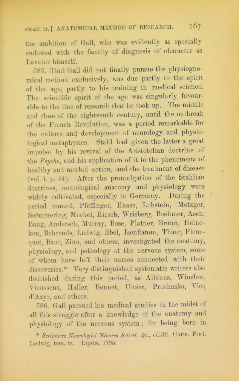 the ambition of Gall, who was evidently as specially endowed with the faculty of diagnosis of character as Lavator himself. 585. That Gall did not finally pursue the physiogno- mical method exclusively, was due partly to the spirit of the age, partly to his training in medical science. The scientific spirit of the age was singularly favour- able to the line of research that he took up. The middle and close of the eighteenth century, until the outbreak of the French Eevolution, was a period remarkable for the cultm-e and development of neurology and physio- logical metaphysics. Stahl had given the latter a great impulse by his revival of the Aristotelian doctrine of the Psyche, and his application of it to the phenomena of healthy and morbid action, and the treatment of disease (vol. i. p. 44). After the promulgation of the Stahliaii doctrines, neurological anatomy and physiology were widely cultivated, especially in Germany. During the period named, Pfeffinger, Haase, Lobstein, Metzger, Soemmering, Meckel, Hirsch, Wrisberg, Boehmer, Asch, Bang, Andersch, Murray, Bose, Platner, Brunn, Heine- ken, Behrends, Ludwig, Ebel, Isenflamm, Thaer, Plouc- quet, Baur, Zinn, and others, investigated the anatomy, physiology, and pathology of the nervous system, some of whom have left their names connected with their discoveries.* Very distinguished systematic writers also flourished during this period, as Albinus, Winslow. Vieussens, Haller, Bonnet, Unzer, Prochaska, Vicq d'Azyr, and others. 586. Gall pursued his medical studies in the midst of all this struggle after a knowledge of the anatomy and physiology of the nervous system; for being born in * Scriptores Neurologici Minores Selecti, <j-c., edidit. Chris. Freil. Ludwig, torn. iv. Lipsisc, 1795.