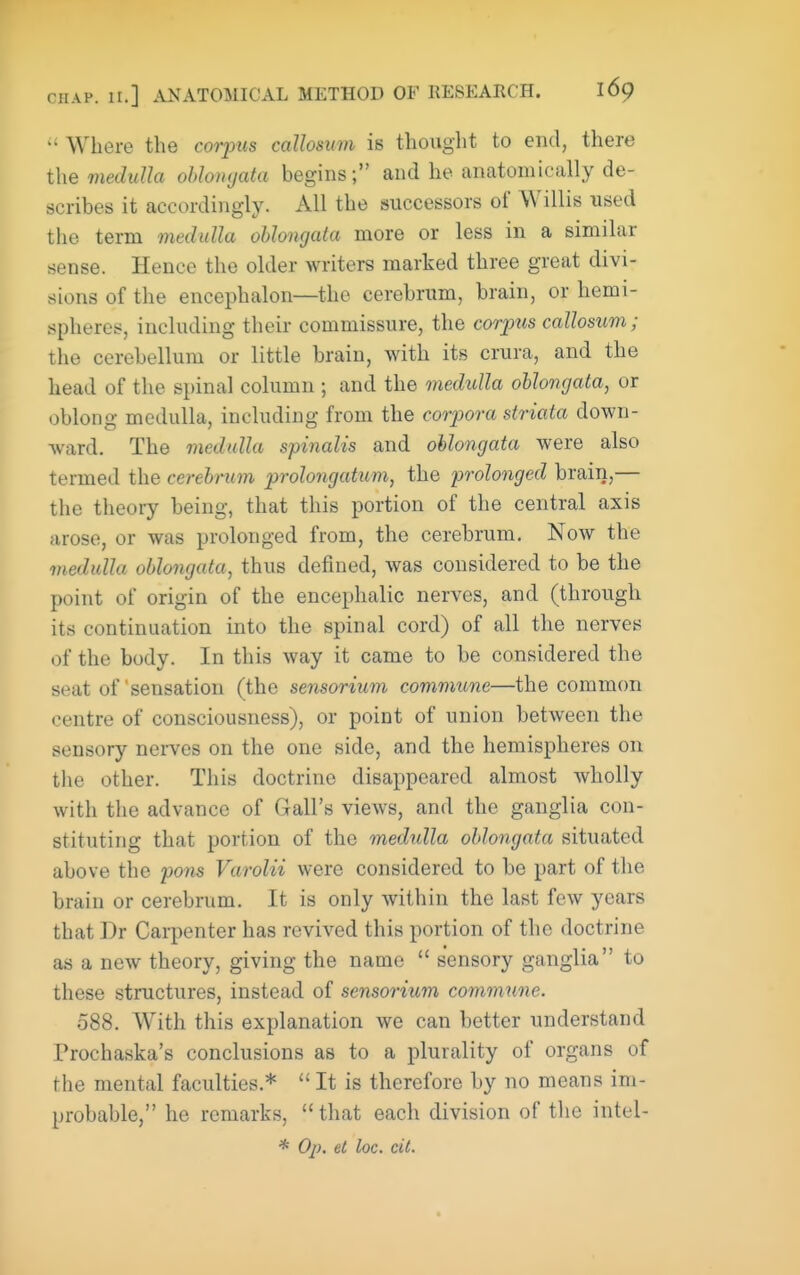  Where the coiyus caUosum is thought to end, there the medulla ohlomjata begins; and he anatoniically de- scribes it accordingly. All the successors of Willis used the term medulla oblongata more or less in a similar sense. Hence the older writers marked three great divi- sions of the encephalon—the cerebnim, brain, or hemi- spheres, including their commissure, the corpus caUosum; the cerebellum or little brain, with its crura, and the head of the spinal column ; and the medulla oblongata, or oblong medulla, including from the corpora striata down- ward. The medulla spinalis and oblongata were also termed the cerebrum prolongatum, the prolonged brain,— the theory being, that this portion of the central axis arose, or was prolonged from, the cerebrum. Now the medulla oblongata, thus defined, was considered to be the point of origin of the encephalic nerves, and (through its continuation into the spinal cord) of all the nerves of the body. In this way it came to be considered the seat of'sensation (the sensorium commune—the common centre of consciousness), or point of union between the sensory nerves on the one side, and the hemispheres on the other. This doctrine disappeared almost wholly with the advance of Gall's views, and the ganglia con- stituting that portion of the medulla oblongata situated above the pons Varolii were considered to be part of the brain or cerebrum. It is only within the last few years that Dr Carpenter has revived this portion of the doctrine as a new theory, giving the name  sensory ganglia to these structures, instead of sensorium commune. 088. With this explanation we can better understand Prochaska's conclusions as to a plurality of organs of the mental faculties.*  It is therefore by no means im- probable, he remarks, that each division of the intel- * O^). et loc. cit.