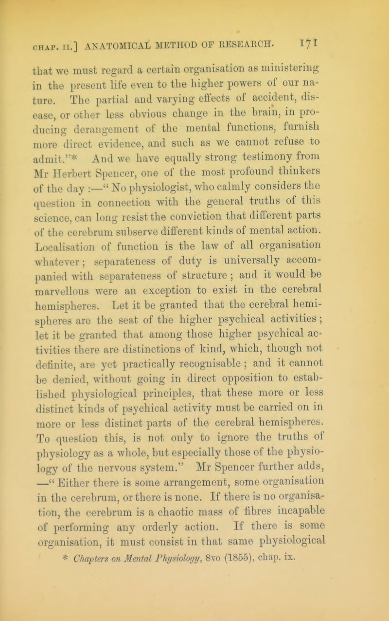 that we must regard a certain organisation as ministering in the present life even to the higher powers of our na- ture. The partial and varying eflects of accident, dis- ease, or other less obvious change in the brain, in pro- ducing derangement of the mental functions, furnish more direct evidence, and such as we cannot refuse to admit.* And we have equally strong testimony from Mr Herbert Spencer, one of the most profound thinkers of the day :— No physiologist, who calmly considers the question in connection with the general truths of this science, can long resist the conviction that different parts of the cerebrum subserve different kinds of mental action. Localisation of function is the law of all organisation whatever; separateness of duty is universally accom- panied with separateness of structure ; and it would be marvellous were an exception to exist in the cerebral hemispheres. Let it be granted that the cerebral hemi- spheres are the seat of the higher psychical activities; let it be granted that among those higher psychical ac- tivities there are distinctions of kind, which, though not definite, are yet practically recognisable; and it cannot be denied, without going in direct opposition to estab- lished physiological principles, that these more or less distinct kinds of psychical activity must be carried on in more or less distinct parts of the cerebral hemispheres. To question this, is not only to ignore the truths of physiology as a whole, but especially those of the physio- logy of the nervous system. Mr Spencer further adds, — Either there is some arrangement, some organisation in the cerebrum, or there is none. If there is no organisa- tion, the cerebrum is a chaotic mass of fibres incapable of performing any orderly action. If there is some organisation, it must consist in that same physiological * Chapters on Mental Physiology, 8vo (1855), chap. ix.