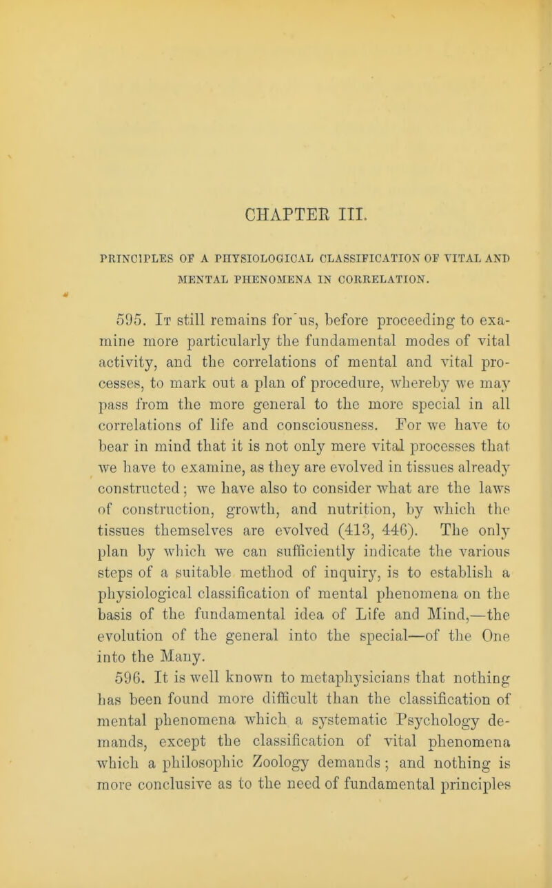 PRINCIPLES OF A PHYSIOLOGICAL CLASSIFICATION OF VITAL ANI> MENTAL PHENOMENA IN CORRELATION. 595. It still remains for'iis, before proceeding to exa- mine more particularly the fundamental modes of vital activity, and the correlations of mental and vital pro- cesses, to mark out a plan of procedure, whereby we may 25ass from the more general to the more special in all correlations of life and consciousness. For we have to bear in mind that it is not only mere vital processes that we liave to examine, as they are evolved in tissues already constructed; we have also to consider what are the laws of construction, growth, and nutrition, by which the tissues themselves are evolved (413, 446). The only plan by which we can sufficiently indicate the various steps of a suitable method of inquiry, is to establish a physiological classification of mental phenomena on the basis of the fundamental idea of Life and Mind,—the evolution of the general into the special—of the One into the Many. 596. It is well known to metaphysicians that nothing has been found more difficult than the classification of mental phenomena which a systematic Psychology de- mands, except the classification of vital phenomena which a philosophic Zoology demands; and nothing is more conclusive as to the need of fundamental principles
