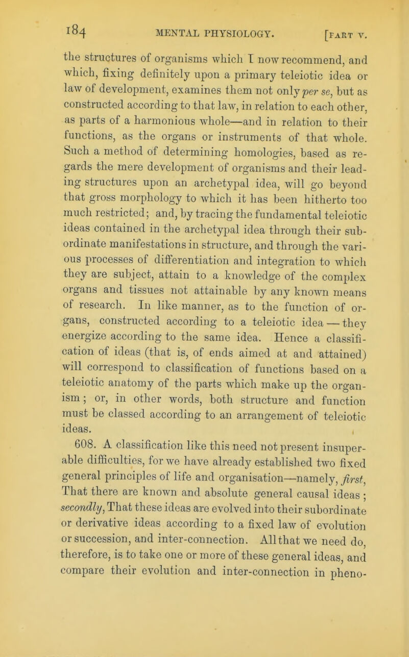 the structures of organisms which T now recommend, and which, fixing definitely upon a primary teleiotic idea or law of development, examines them not only per se, but as constructed according to that law, in relation to each other, as parts of a harmonious whole—and in relation to their functions, as the organs or instruments of that whole. Such a method of determining homologies, based as re- gards the mere development of organisms and their lead- ing structures upon an archetypal idea, will go beyond that gross morphology to which it has been hitherto too much restricted; and, by tracing the fundamental teleiotic ideas contained in the archetypal idea through their sub- ordinate manifestations in structure, and through the vari- ous processes of differentiation and integration to Avhich they are subject, attain to a knowledge of the complex organs and tissues not attainable by any known means of research. In like manner, as to the function of or- gans, constructed according to a teleiotic idea — they energize according to the same idea. Hence a classifi- cation of ideas (that is, of ends aimed at and attained) will correspond to classification of functions based on a teleiotic anatomy of the parts which make up the organ- ism ; or, in other words, both structure and function must be classed according to an arrangement of teleiotic ideas. 608. A classification like this need not present insuper- able difficulties, for we have already established two fixed general principles of life and organisation—namely, first, That there are known and absolute general causal ideas ; secondly, That these ideas are evolved into their subordinate or derivative ideas according to a fixed law of evolution or succession, and inter-connection. All that we need do, therefore, is to take one or more of these general ideas, and compare their evolution and inter-connection in pheno-