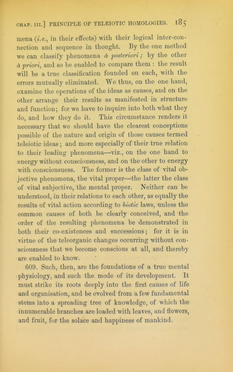 mena {i.e., in their efifects) with their logical inter-con- nection and sequence in thought. By the one method we can classify phenomena d posteriori; by the other a priori, and so be enabled to compare them : the result will be a true classification founded on each, with the errors mutually eliminated. We thus, on the one hand, examine the operations of the ideas as causes, and on the other arrano-e their results as manifested in structure and function; for we have to inquire into both what they do, and how they do it. This circumstance renders it necessary that we should have the clearest conceptions possible of the nature and origin of those causes termed teleiotic ideas ; and more especially of their true relation to their leading phenomena—viz., on the one hand to energy without consciousness, and on the other to energy with consciousness. The former is the class of vital ob- jective phenomena, the vital proper—the latter the class of vital subjective, the mental proper. Neither can be understood, in their relations to each other, as equally the results of vital action according to hiotic laws, unless the common causes of both be clearly conceived, and the order of the resulting phenomena be demonstrated in both their co-existences and successions; for it is in virtue of the teleorganic changes occurring without con- sciousness that we become conscious at all, and thereby are enabled to know. 609. Such, then, are the foundations of a true mental physiology, and such the mode of its development. It must strike its roots deeply into the first causes of life and organisation, and be evolved from a few fundamental stems into a spreading tree of knowledge, of which the innumerable branches are loaded with leaves, and flowers, and fruit, for the solace and happiness of mankind.