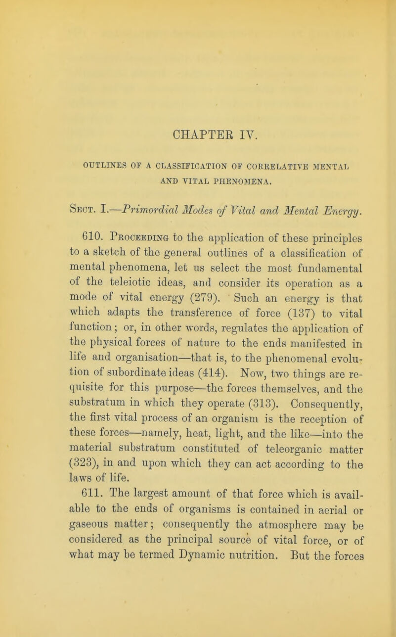 CHAPTER IV. OUTLINES OF A CLASSIFICATION OF CORRELATIVE MENTAL AND VITAL PHENOMENA. Sect. I.—Primordial Modes of Vital and Mental Energy. 610. Proceeding to the application of these principles to a sketch of the general outlines of a classification of mental phenomena, let us select the most fundamental of the teleiotic ideas, and consider its operation as a mode of vital energy (279). Such an energy is that which adapts the transference of force (137) to vital function; or, in other words, regulates the application of the physical forces of nature to the ends manifested in life and organisation—that is, to the phenomenal evolu- tion of subordinate ideas (414). Now, two things are re- quisite for this purpose—the forces themselves, and the substratum in which they operate (313). Consequently, the first vital process of an organism is the reception of these forces—namely, heat, light, and the like—into the material substratum constituted of teleorganic matter (323), in and upon which they can act according to the laws of life. 611. The largest amount of that force which is avail- able to the ends of organisms is contained in aerial or gaseous matter; consequently the atmosphere may be considered as the principal source of vital force, or of what may be termed Dynamic nutrition. But the forces