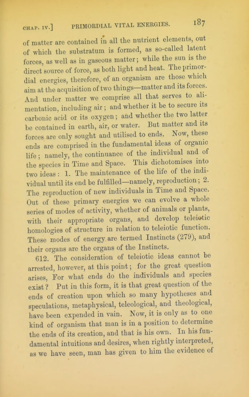 of matter are contained in all the nutrient elements, out of which the substratum is formed, as so-called latent forces, as well as in gaseous matter; while the sun is the direct source of force, as both light and heat. The primor- dial energies, therefore, of an organism are those which aim at the acquisition of two things-matter and its forces. And under matter we comprise all that serves to ali- mentation, including air ; and whether it be to secure its carbonic acid or its oxygen; and whether the two latter be contained in earth, air, or water. But matter and its forces are only sought and utilised to ends. Now, these ends are comprised in the fundamental ideas of organic life; namely, the continuance of the individual and of the species in Time and Space. This dichotomises into two ideas : 1. The maintenance of the life of the indi- vidual until its end be fulfilled—namely, reproduction; 2. The reproduction of new individuals in Time and Space. Out of these primary energies we can evolve a whole series of modes of activity, whether of animals or plants, with their appropriate organs, and develop toleiotic homologies of structure in relation to teleiotic function. These modes of energy are termed Instincts (279), and their organs are the organs of the Instincts. 612. The consideration of teleiotic ideas cannot be arrested, however, at this point; for the great question arises, For what ends do the individuals and species exist ? Put in this form, it is that great question of the ends of creation upon which so many hypotheses and speculations, metaphysical, teleological, and theological, have been expended in vain. Now, it is only as to one kind of organism that man is in a position to determine the ends of its creation, and that is his own. In his fun- damental intuitions and desires, when rightly interpreted, as we have seen, man has given to him the evidence of