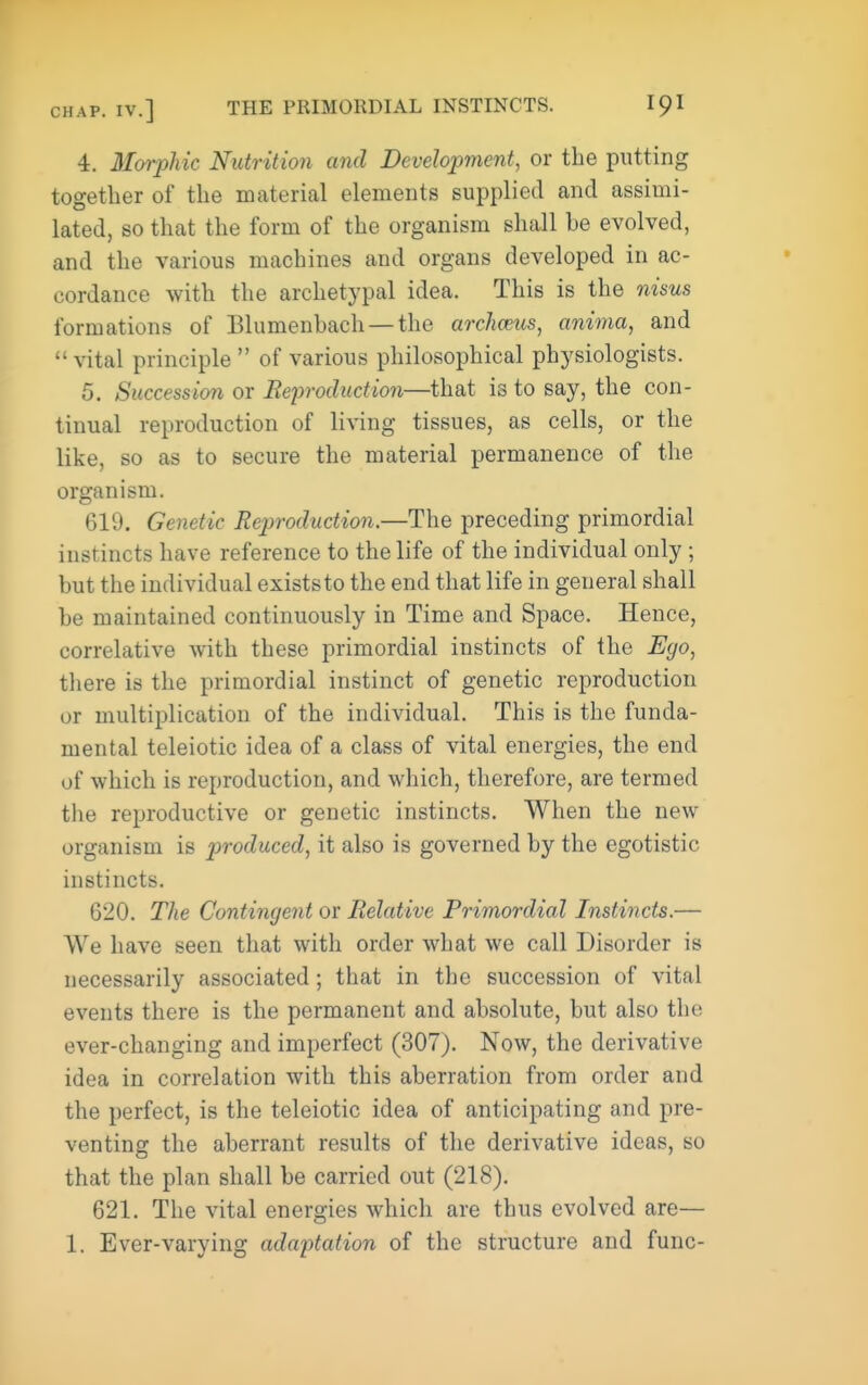 4. Moi-phic Nutrition and Development, or the putting together of the material elements supplied and assimi- lated, so that the form of the organism shall be evolved, and the various machines and organs developed in ac- cordance with the archetypal idea. This is the nisus formations of Elumenbach —the archmis, anima, and vital principle of various philosophical physiologists. 5. Succession or Beproduction—that is to say, the con- tinual reproduction of living tissues, as cells, or the like, so as to secure the material permanence of the organism. 619. Genetic Reproduction.—The preceding primordial instincts have reference to the life of the individual only ; but the individual exists to the end that life in general shall be maintained continuously in Time and Space. Hence, correlative with these primordial instincts of the Ego, there is the primordial instinct of genetic reproduction or multiplication of the individual. This is the funda- mental teleiotic idea of a class of vital energies, the end of which is reproduction, and which, therefore, are termed the reproductive or genetic instincts. When the new organism is produced, it also is governed by the egotistic instincts. 620. The Contingent or Relative Primordial Instincts.— We have seen that with order what we call Disorder is necessarily associated ; that in the succession of vital events there is the permanent and absolute, but also the ever-changing and imperfect (307). Now, the derivative idea in correlation with this aberration from order and the perfect, is the teleiotic idea of anticipating and pre- venting the aberrant results of the derivative ideas, so that the plan shall be carried out (218). 621. The vital energies which are thus evolved are— 1. Ever-varying adaptation of the structure and func-