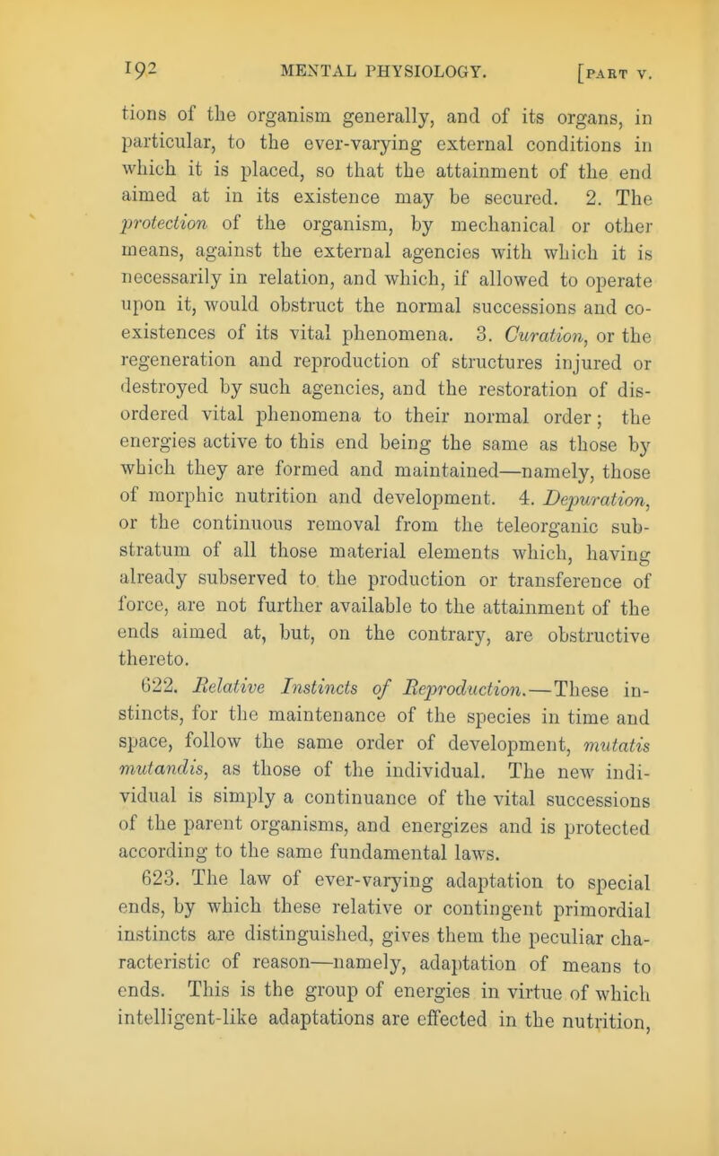 tions of the organism generally, and of its organs, in particular, to the ever-varying external conditions in which it is placed, so that the attainment of the end aimed at in its existence may be secured. 2. The protection of the organism, by mechanical or other means, against the external agencies with which it is necessarily in relation, and which, if allowed to operate upon it, would obstruct the normal successions and co- existences of its vital phenomena. 3. Curation, or the regeneration and reproduction of structures injured or destroyed by such agencies, and the restoration of dis- ordered vital phenomena to their normal order; the energies active to this end being the same as those by which they are formed and maintained—namely, those of raorphic nutrition and development. 4. Depuration, or the continuous removal from the teleorganic sub- stratum of all those material elements which, having already subserved to the production or transference of force, are not further available to the attainment of the ends aimed at, but, on the contrary, are obstructive thereto. 622. Relative Instincts of Reproduction.—These in- stincts, for the maintenance of the species in time and space, follow the same order of development, mutatis mutandis, as those of the individual. The new indi- vidual is simply a continuance of the vital successions of the parent organisms, and energizes and is protected according to the same fundamental laws. 623. The law of ever-varying adaptation to special ends, by which these relative or contingent primordial instincts are distinguished, gives them the peculiar cha- racteristic of reason—namely, adaptation of means to ends. This is the group of energies in virtue of which intelligent-like adaptations are effected in the nutrition,