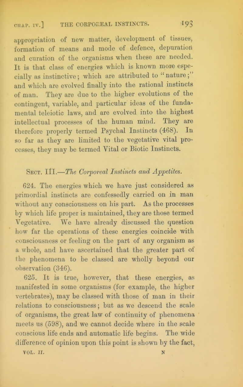 appropriation of new matter, development of tissues, formation of means and mode of defence, depuration and curation of the organisms when these are needed. It is that class of energies which is known more espe- cially as instinctive; which are attributed to nature; and which are evolved finally into the rational instincts of man. They are due to the higher evolutions of the contingent, variable, and particular ideas of the funda- mental telciotic laws, and are evolved into the highest intellectual processes of the human mind. They are therefore properly termed Psychal Instincts (468). In so far as they are limited to the vegetative vital pro- cesses, they may be termed Vital or Biotic Instincts. Sect. III.—The Corporeal Instincts and Appetites. 624. The energies which we have just considered as primordial instincts are confessedly carried on in man without any consciousness on his part. As the processes by which life proper is maintained, they are those termed Vegetative. We have already discussed the question how far the operations of these energies coincide with consciousness or feeling on the part of any organism as a whole, and have ascertained that the greater part of the phenomena to be classed are wholly beyond our observation (346). 625. It is true, however, that these energies, as manifested in some organisms (for example, the higher vertebrates), may be classed with tliose of man in their relations to consciousness; but as we descend the scale of organisms, the great law of continuity of phenomena meets us (598), and we cannot decide where in the scale conscious life ends and automatic life begins. The wide difference of opinion upon this point is shown by the fact, VOL. II. N