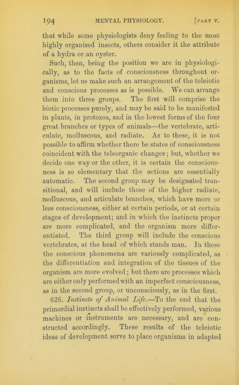that while some physiologists deny feeling to the most highly organised insects, others consider it the attribute of a hydra or an oyster. Such, then, being the position we are in physiologi- cally, as to the facts of consciousness throughout or- ganisms, let us make such an arrangement of the teleiotic and conscious processes as is possible. We can arrange them into three groups. The first will comprise the biotic processes purely, and may be said to be manifested in plants, in protozoa, and in the lowest forms of the four great branches or types of animals—the vertebrate, arti- culate, molluscous, and radiate. As to these, it is not possible to affirm whether there be states of consciousness coincident with the teleorganic changes; but, whether we decide one way or the other, it is certain the conscious- ness is so elementary that the actions are essentially automatic. The second group may be designated tran- sitional, and Avill include those of the higher radiate, molluscous, and articulate branches, which have more or less consciousness, either at certain periods, or at certain stages of development; and in which the instincts proper are more complicated, and the organism more differ- entiated. The third group will include the conscious vertebrates, at the head of which stands man. In these the conscious phenomena are variously complicated, as the dilferentiation and integration of the tissues of the organism are more evolved; but there are processes which are either only performed with an imperfect consciousness, as in the second group, or unconsciously, as in the first. 626. Instincts of Animal Life.—To the end that the primordial instincts shall be effectively performed, various machines or instruments are necessary, and are con- structed accordingly. These results of the teleiotic ideas of development serve to place organisms in adapted