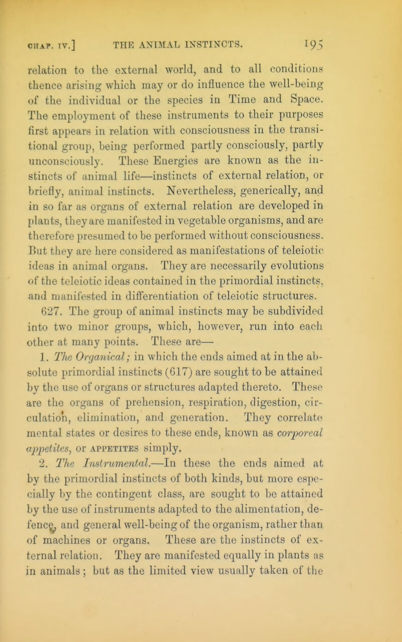 relation to tho external world, and to all conditions thence arising which may or do influence the well-being of the individual or the species in Time and Space. The employment of these instruments to their purposes first appears in relation with consciousness in the transi- tional group, being performed partly consciously, partly unconsciously. These Energies are known as the in- stincts of animal life—instincts of external relation, or briefly, animal instincts. Nevertheless, generically, and in so far as organs of external relation are developed in plants, they are manifested in vegetable organisms, and are therefore presumed to be performed without consciousness. But they are here considered as manifestations of teleiotic ideas in animal organs. They are necessarily evolutions of the tcleiotic ideas contained in the primordial instincts, and manifested in diflTerentiation of teleiotic structures. 627. The group of animal instincts may be subdivided into two minor groups, which, however, run into eacli other at many points. These are— 1. TliG Onjanical; in which the ends aimed at in the ab- solute primordial instincts (G17) are sought to be attained by the use of organs or structures adapted thereto. These are the organs of prehension, respiration, digestion, cir- culation, elimination, and generation. They correlate mental states or desires to these ends, known as corporeal appetites^ or appetites simply. 2. The Instrumental.—In these the ends aimed at by the primordial instincts of both kinds, but more espe- cially by the contingent class, are sought to bo attained by the use of instruments adapted to the alimentation, de- fence and general well-being of the organism, rather than of machines or organs. These are the instincts of ex- ternal relation. They are manifested equally in plants as in animals ; but as the limited view usually taken of the