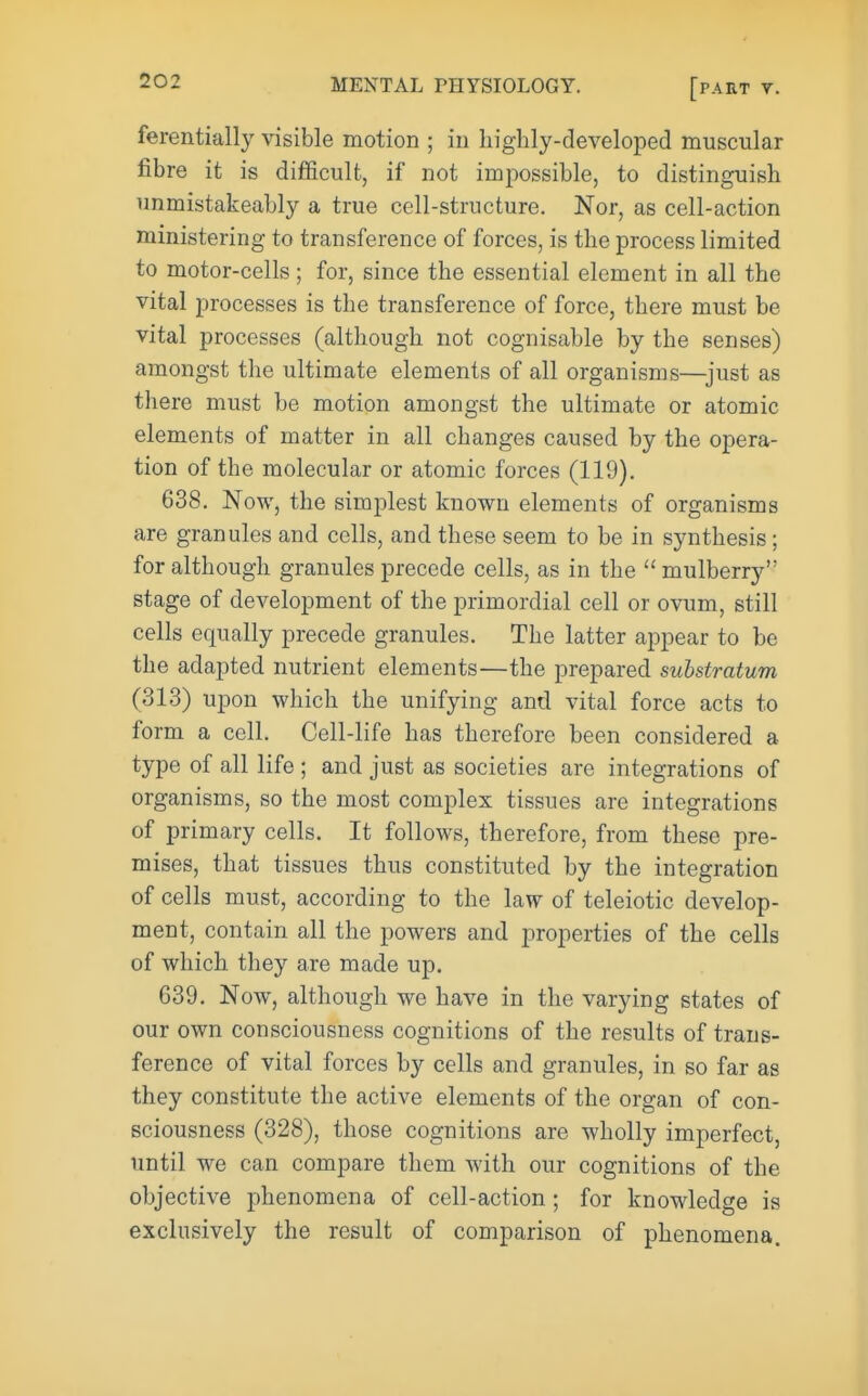 ferentially visible motion ; in highly-developed muscular fibre it is difficult, if not impossible, to distinguish unmistakeably a true cell-structure. Nor, as cell-action ministering to transference of forces, is the process limited to motor-cells; for, since the essential element in all the vital processes is the transference of force, there must be vital processes (although not cognisable by the senses) amongst the ultimate elements of all organisms—^just as there must be motion amongst the ultimate or atomic elements of matter in all changes caused by the opera- tion of the molecular or atomic forces (119). 638. Now, the simplest known elements of organisms are granules and cells, and these seem to be in synthesis; for although granules precede cells, as in the  mulberry stage of development of the primordial cell or ovum, still cells equally precede granules. The latter appear to be the adapted nutrient elements—the prepared substratum (313) upon which the unifying and vital force acts to form a cell. Cell-life has therefore been considered a type of all life ; and just as societies are integrations of organisms, so the most complex tissues are integrations of primary cells. It follows, therefore, from these pre- mises, that tissues thus constituted by the integration of cells must, according to the law of teleiotic develop- ment, contain all the powers and properties of the cells of which they are made up. 639. Now, although we have in the varying states of our own consciousness cognitions of the results of trans- ference of vital forces by cells and granules, in so far as they constitute the active elements of the organ of con- sciousness (328), those cognitions are wholly imperfect, until we can compare them with our cognitions of the objective phenomena of cell-action; for knowledge is exclusively the result of comparison of phenomena.
