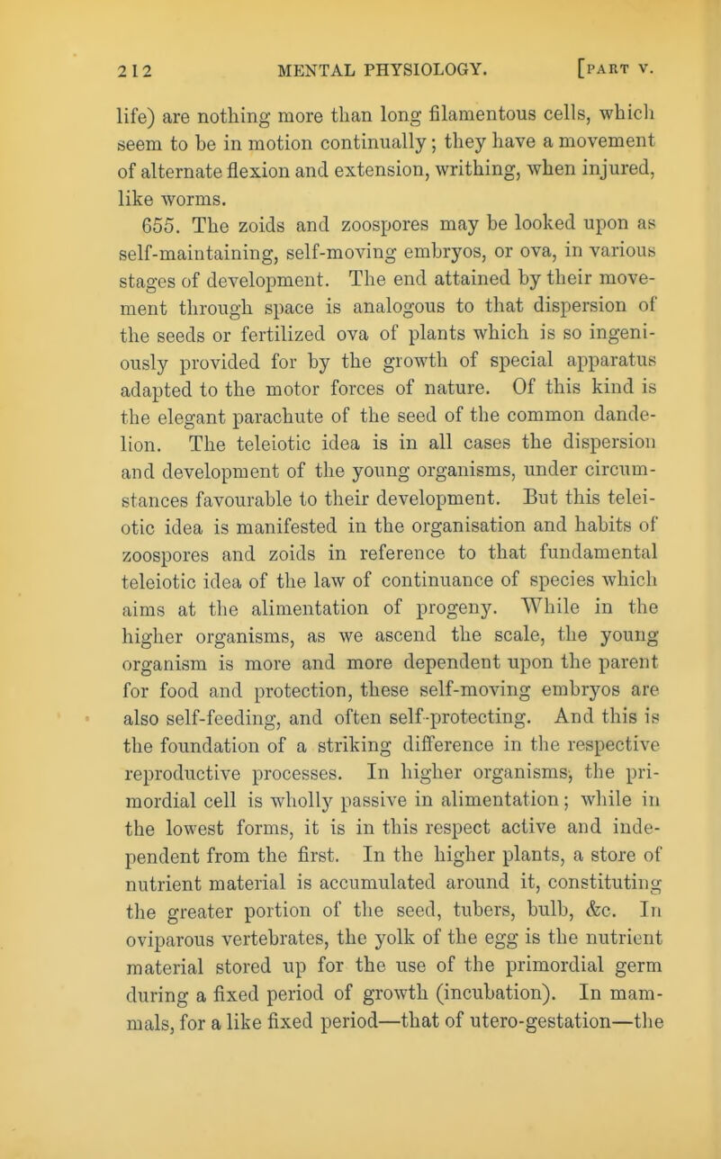 life) are nothing more than long filamentous cells, whicli seem to be in motion continually; they have a movement of alternate flexion and extension, writhing, when injured, like worms. 655. The zoids and zoospores may be looked upon as self-maintaining, self-moving embryos, or ova, in various stages of development. The end attained by their move- ment through space is analogous to that dispersion of the seeds or fertilized ova of plants which is so ingeni- ously provided for by the growth of special apparatus adapted to the motor forces of nature. Of this kind is the elegant parachute of the seed of the common dande- lion. The teleiotic idea is in all cases the dispersion and development of the young organisms, under circum- stances favourable to their development. But this telei- otic idea is manifested in the organisation and habits of zoospores and zoids in reference to that fundamental teleiotic idea of the law of continuance of species which aims at the alimentation of progeny. While in the higher organisms, as we ascend the scale, the young organism is more and more dependent upon the parent for food and protection, these self-moving embryos are also self-feeding, and often self-protecting. And this is the foundation of a striking difference in the respective reproductive processes. In higher organisms, the pri- mordial cell is wholly passive in alimentation; while in the lowest forms, it is in this respect active and inde- pendent from the first. In the higher plants, a store of nutrient material is accumulated around it, constituting the greater portion of the seed, tubers, bulb, &c. In oviparous vertebrates, the yolk of the egg is the nutrient material stored up for the use of the primordial germ during a fixed period of growth (incubation). In mam- mals, for a like fixed period—that of utero-gestation—the