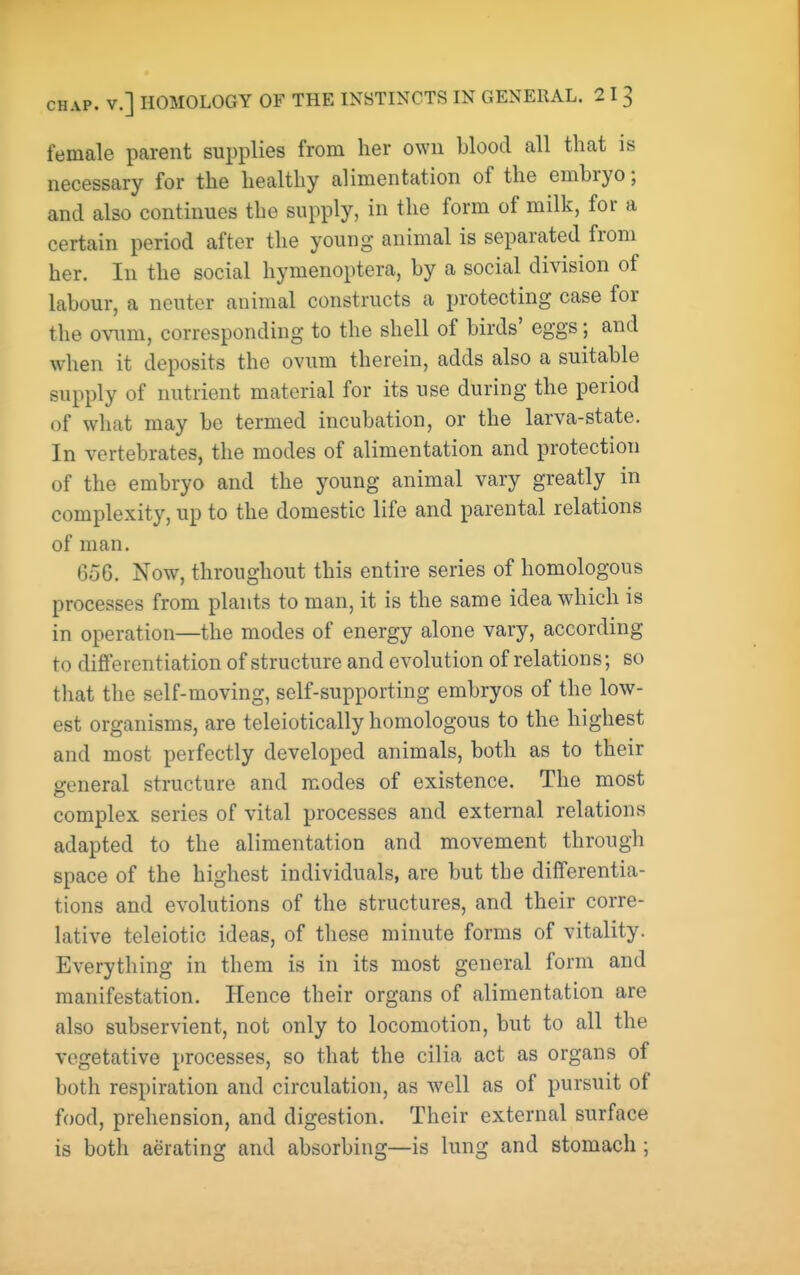 female parent supplies from her own blood all that is necessary for the healthy alimentation of the embryo; and also continues the supply, in the form of milk, for a certain period after the young animal is separated from her. In the social hymenoptera, by a social division of labour, a neuter animal constructs a protecting case for the owm\, corresponding to the shell of birds' eggs; and when it deposits the ovum therein, adds also a suitable supply of nutrient material for its use during the period of what may be termed incubation, or the larva-state. In vertebrates, the modes of alimentation and protection of the embryo and the young animal vary greatly in complexity, up to the domestic life and parental relations of man. 656. Now, throughout this entire series of homologous processes from plants to man, it is the same idea which is in operation—the modes of energy alone vary, according to differentiation of structure and evolution of relations; so that the self-moving, self-supporting embryos of the low- est organisms, are teleiotically homologous to the highest and most perfectly developed animals, both as to their general structure and modes of existence. The most complex series of vital processes and external relations adapted to the alimentation and movement through space of the highest individuals, are but the differentia- tions and evolutions of the structures, and their corre- lative teleiotic ideas, of these minute forms of vitality. Everything in them is in its most general form and manifestation. Hence their organs of alimentation are also subservient, not only to locomotion, but to all the vegetative processes, so that the cilia act as organs of both respiration and circulation, as well as of pursuit of food, prehension, and digestion. Their external surface is both aerating and absorbing—is lung and stomach ;