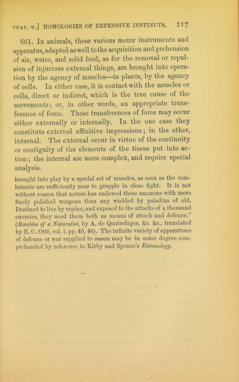 661. In animals, these various motor instruments and apparatus, adapted aswell to the acquisition and prehension of air, water, and solid food, as for the removal or repul- sion of injurious external things, are brought into opera- tion by the agency of muscles—in plants, by the agency of cells. In either case, it is contact with the muscles or cells, direct or indirect, which is the true cause of the movements; or, in other words, an appropriate trans- ference of force. These transferences of force may occur either externally or internally. In the one case they constitute external affinitive impressions; in the other, internal. The external occur in virtue of the continuity or contiguity of the elements of the tissue put into ac- tion ; the internal are more complex, and require special analysis. brought into play by a special set of muscles, as soon as the com- batants are sufficiently near to grapple in close fight. It is not without reason that nature has endowed these amazons with more finely polished weapons than any wielded by paladins of old. Destined to live by rapine, and exposed to the attacks of a thousand enemies, they need them both as means of attack and defence. (Ramble of a Naturalist, by A. do Quatrefages, &c. &c., translated by E. 0. Otte, vol. i. pp. 45, 46). The infinite variety of apparatuses of defence or war supplied to insects may be in some degree com- prehended by reference to Kirby and Spence's Entomoloyy.