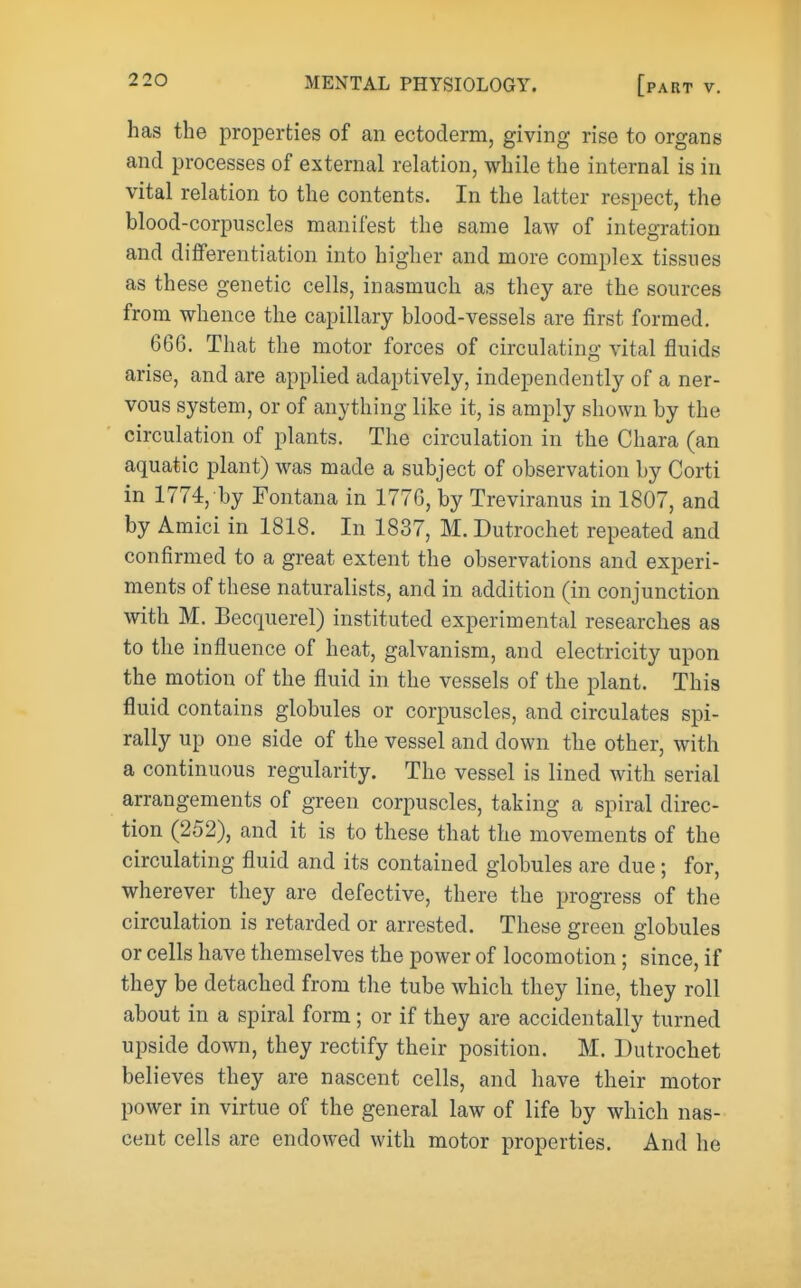 has the properties of an ectoderm, giving rise to organs and processes of external relation, while the internal is in vital relation to the contents. In the latter respect, the blood-corpuscles manifest the same law of integration and differentiation into higher and more complex tissues as these genetic cells, inasmuch as they are the sources from whence the capillary blood-vessels are first formed. 6G6. That the motor forces of circulating vital fluids arise, and are applied adaptively, independently of a ner- vous system, or of anything like it, is amply shown by the circulation of plants. The circulation in the Chara (an aquatic plant) was made a subject of observation by Corti in 1774, by Fontana in 1776, by Treviranus in 1807, and by Amici in 1818. In 1837, M. Dutrochet repeated and confirmed to a great extent the observations and experi- ments of these naturalists, and in addition (in conjunction with M. Becquerel) instituted experimental researches as to the influence of heat, galvanism, and electricity upon the motion of the fluid in the vessels of the plant. This fluid contains globules or corpuscles, and circulates spi- rally up one side of the vessel and down the other, with a continuous regularity. The vessel is lined with serial arrangements of green corpuscles, taking a spiral direc- tion (252), and it is to these that the movements of the circulating fluid and its contained globules are due; for, wherever they are defective, there the progress of the circulation is retarded or arrested. These green globules or cells have themselves the power of locomotion ; since, if they be detached from the tube which they line, they roll about in a spiral form; or if they are accidentally turned upside down, they rectify their position. M. Dutrochet believes they are nascent cells, and have their motor power in virtue of the general law of life by which nas- cent cells are endowed with motor properties. And he