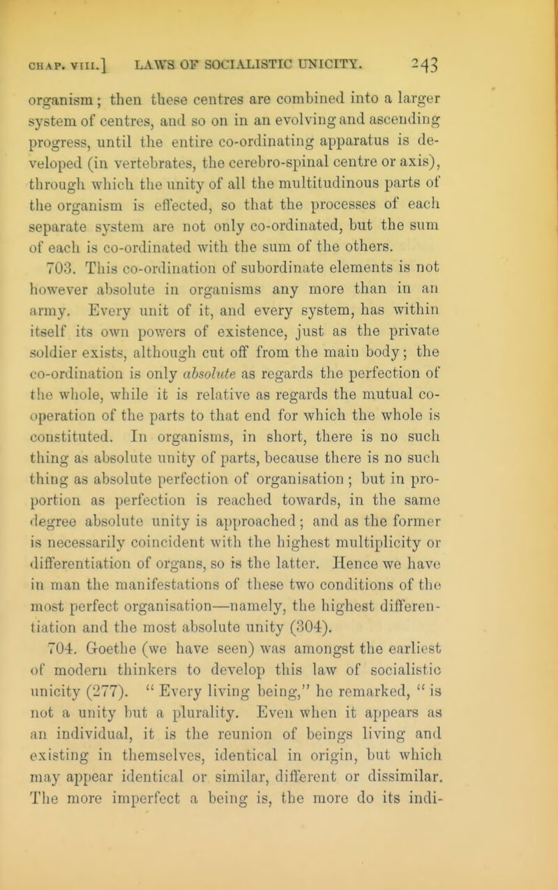 organism; then these centres are combined into a larger system of centres, and so on in an evolving and ascending progress, until the entire co-ordinating apparatus is de- veloped (in vertebrates, the cerebro-spinal centre or axis), through which the unity of all the multitudinous parts of the organism is effected, so that the processes of each separate system are not only co-ordinated, but the sum of each is co-ordinated with the sum of the others. 703. This co-ordination of subordinate elements is not however absolute in organisms any more than in an army. Every unit of it, and every system, has within itself its own powers of existence, just as the private soldier exists, althoiigh cut oj0f from the main body; the co-ordination is only absolute as regards the perfection of the wliole, while it is relative as regards the mutual co- operation of the parts to that end for which the whole is constituted. In organisms, in short, there is no such thing as absolute unity of parts, because there is no such thing as absolute perfection of organisation ; but in pro- portion as perfection is reached towards, in the same degree absolute unity is approached; and as the former is necessarily coincident with the highest multiplicity or differentiation of organs, so is the latter. Hence we have in man the manifestations of these two conditions of the most perfect organisation—namely, the highest differen- tiation and the most absolute unity (304). 704. Groethe (we have seen) was amongst the earliest of modern thinkers to develop this law of socialistic unicity (277).  Every living being, he remarked,  is not a unity but a plurality. Even when it appears as an individual, it is the reunion of beings living and existing in themselves, identical in origin, but which may appear identical or similar, different or dissimilar. The more imperfect a being is, the more do its indi-