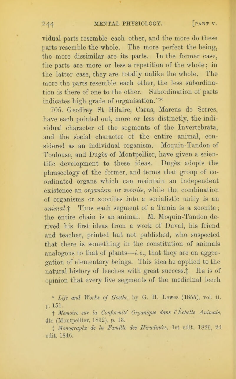 vidual parts resemble each other, and the more do these parts resemble the whole. The more perfect the being, the more dissimilar are its parts. In the former case, the parts are more or less a repetition of the whole; in the latter case, they are totally unlike the whole. The more the parts resemble each other, the less subordina- tion is there of one to the other. Subordination of parts indicates high grade of organisation.* 705. G-eoffrey St Hilaire, Carus, Marcus de Serres, have each pointed out, more or less distinctly, the indi- vidual character of the segments of the Invertebrata, and the social character of the entire animal, con- sidered as an individual organism. Moquin-Tandon of Toulouse, and Duges of Montpellier, have given a scien- tific development to these ideas. Duges adopts the phraseology of the former, and terms that group of co- ordinated organs which can maintain an independent existence an organis7n or zoonite, while the combination of organisms or zoonites into a socialistic unity is an anivial.f Thus each segment of a Tasnia is a zoonite; the entire chain is an animal. M. Moquin-Tandon de- rived his first ideas from a work of Duval, his friend and teacher, printed but not published, who suspected that tbere is something in the constitution of animals analogous to that of plants—i.e., that they are an aggre- gation of elementary beings. This idea he applied to the natural history of leeches with great success.^ He is of opinion that every five segments of the medicinal leech * Life and Worhs of Goethe, by G. H. Lewes (1855), vol. ii. P.15L t Memoire sur la Conformite Organique dans Vhclielle Ammale, 4to (Montpellier, 1832), p. 13. I Monogra^jhe de la Famille des Iliriidinees, Isl edit. 1826, 2(1 edit. 1846.