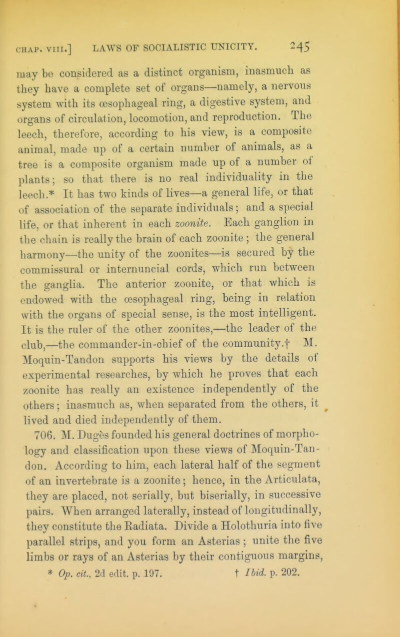 may be considered as a distinct organism, inasmuch as they have a complete set of organs—namely, a nervous system with its oesophageal ring, a digestive system, and organs of circulation, locomotion, and reproduction. The leech, therefore, according to his view, is a composite animal, made up of a certain number of animals, as a tree is a composite organism made up of a number of plants; so that there is no real individuality in the leech * It has two kinds of lives—a general life, or that of association of the separate individuals; and a special life, or that inherent in each zoonite. Each ganglion in the chain is really the brain of each zoonite; the general harmony—the unity of the zoonites—is secured by the commissural or internuncial cords, which run between the ganglia. The anterior zoonite, or that which is endowed with the esophageal ring, being in relation with the organs of special sense, is the most intelligent. It is the ruler of the other zoonites,—the leader of the club,—the commander-in-chief of the community.f M. Moquin-Tandon supports his views by the details of experimental researches, by which he proves that each zoonite has really an existence independently of the others; inasmuch as, when separated from the others, it lived and died independently of them. 706. M. Duges founded his general doctrines of morpho- logy and classification upon these views of ]\Io(j[uin-Tan- don. According to him, each lateral half of the segment of an invertebrate is a zoonite; hence, in the Articulata, they are placed, not serially, but biserially, in successive pairs. When arranged laterally, instead of longitudinally, they constitute the Kadiata. Divide a Holothuria into five parallel strips, and you form an Asterias; unite the five limbs or rays of an Asterias by their contiguous margins, * Op. cit., 2d edit. p. 197. t Ibid. p. 202.