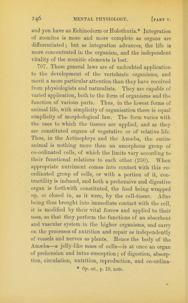 and you have an Echinoderm or Holothuria.* Integration of zoonites is more and more complete as organs are differentiated; but as integration advances, the life is more concentrated in the organism, and the independent vitality of the zoonitic elements is lost. 707. These general laws are of undoubted application to the development of the vertebrate organisms, and merit a more particular attention than they have received from physiologists and naturalists. They are capable of varied application, both to the form of organisms and the function of various parts. Thus, in the lowest forms of animal life, with simplicity of organisation there is equal simplicity of morphological law. The form varies with the uses to which the tissues are applied, and as they are constituted organs of vegetative or of relative life. Thus, in the Actinophrys and the Amai'ba, the entire animal is nothing more than an amorphous group of co-ordinated cells, of which the limits vary according to their functional relations to each other (250). When appropriate nutriment comes into contact with this co- ordinated group of cells, or with a portion of it, con- tractility is induced, and both a prehensive and digestive organ is forthwith constituted, the food being wrapped up, or closed in, as it were, by the cell-tissue. After lieing thus brought into immediate contact with the cell, it is modified by their vital forces and applied to their uses, so that they perform the functions of an absorbent and vascular system in the higher organisms, and carry on the processes of nutrition and repair as independently of vessels and nerves as plants. Hence the body of the Amasba—a jelly-like mass of cells—is at once an organ of prehension and intus-susception ; of digestion, absorp- tion, circulation, nutrition, reproduction, and co-ordina- * Op. cit., p. 19, note.