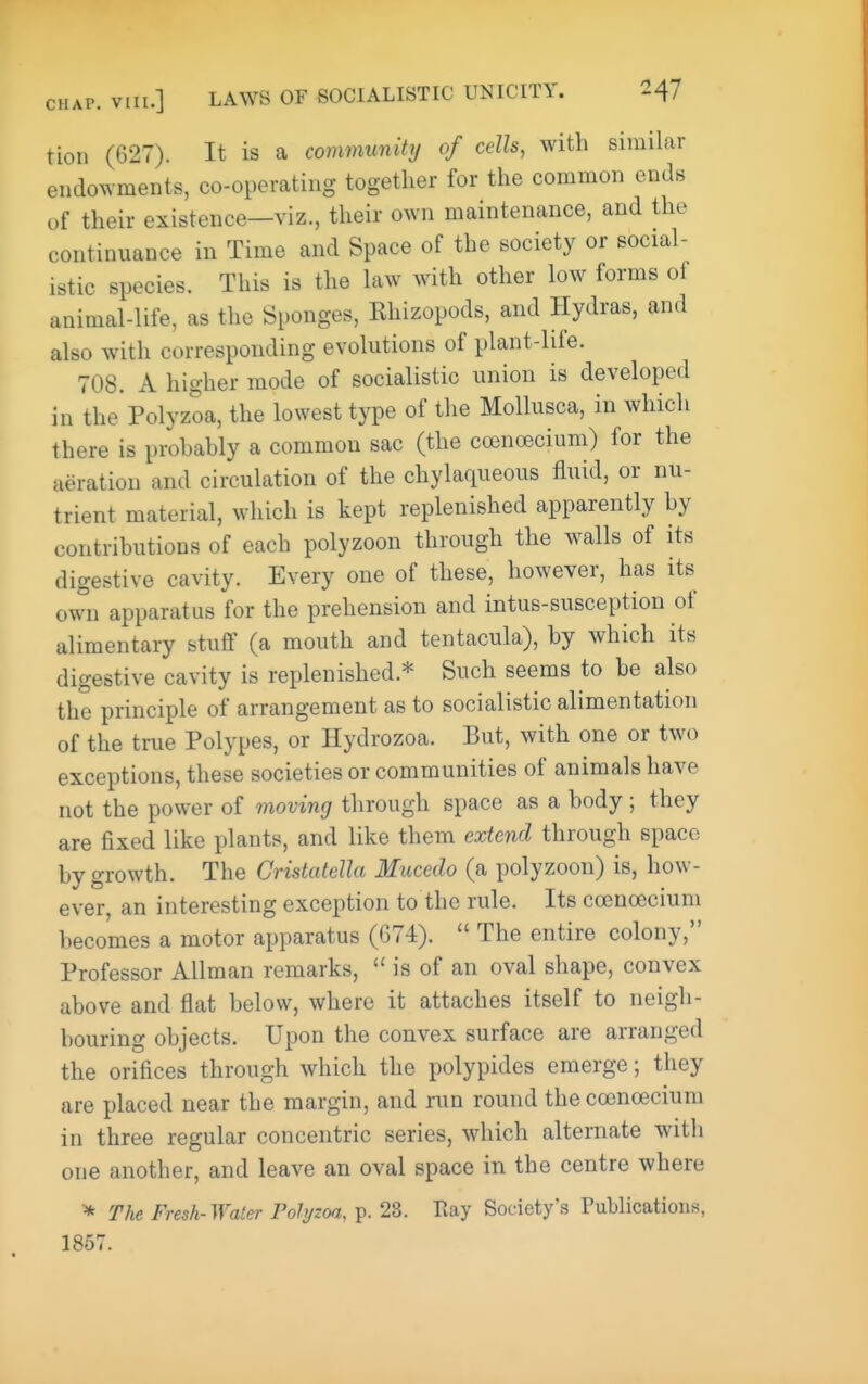 tion (627). It is a community of cells, with similar endowments, co-operating together for the common ends of their existence—viz., their own maintenance, and the continuance in Time and Space of the society or social- istic species. This is the law with other low forms of animal-life, as the Sponges, Khizopods, and Hydras, and also with corresponding evolutions of plant-life. 708. A higher mode of socialistic union is developed in the Polyzoa, the lowest type of the Mollusca, in which there is prohahly a common sac (the coinoecium) for the aeration and circulation of the chylaqueous fluid, or nu- trient material, which is kept replenished apparently hy contributions of each polyzoon through the walls of its digestive cavity. Every one of these, however, has its own apparatus for the prehension and intus-susception of alimentary stuff (a mouth and tentacula), by which its digestive cavity is replenished.* Such seems to be also the principle of arrangement as to socialistic alimentation of the true Polypes, or Hydrozoa. But, with one or two exceptions, these societies or communities of animals have not the power of moving through space as a body ; they are fixed like plants, and like them extend through space by growth. The Gristatella Mucedo (a polyzoon) is, how- ever, an interesting exception to the rule. Its cocncecium becomes a motor apparatus (G74).  The entire colony, Professor AUman remarks,  is of an oval shape, convex above and flat below, where it attaches itself to neigh- bouring objects. Upon the convex surface are arranged the orifices through which the polypides emerge; they are placed near the margin, and run round the ccencecium in three regular concentric series, which alternate with one another, and leave an oval space in the centre where * The Fresh-Water Polyzoa, p. 28. Ray Society's Publications, 1867.