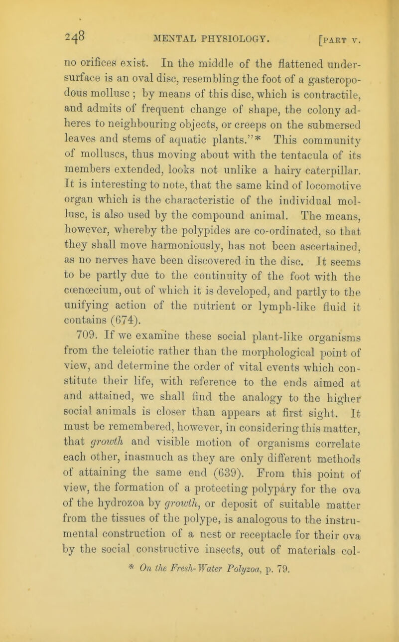 no orifices exist. In the middle of the flattened under- surface is an oval disc, resembling the foot of a gasteropo- dous mollusc ; by means of this disc, which is contractile, and admits of frequent change of shape, the colony ad- heres to neighbouring objects, or creeps on the submersed leaves and stems of aquatic plants.* This community of molluscs, thus moving about with the tentacula of its members extended, looks not unlike a hairy caterpillar. It is interesting to note, that the same kind of locomotive organ which is the characteristic of the individual mol- lusc, is also used by the compound animal. The means, however, whereby the polypides are co-ordinated, so that they shall move harmoniously, has not been ascertained, as no nerves have been discovered in the disc. It seems to be partly due to the continuity of the foot with the coenoecium, out of which it is developed, and partly to the unifying action of the nutrient or lymph-like fluid it contains (674). 709. If we examine these social plant-like organisms from the teleiotic rather than the morphological point of view, and determine the order of vital events which con- stitute their life, with reference to the ends aimed at and attained, we shall find the analogy to the higher social animals is closer than appears at first sight. It must be remembered, however, in considering this matter, that (jrototh and visible motion of organisms correlate each other, inasmuch as they are only difi'erent methods of attaining the same end (639). From this point of view, the formation of a protecting poljq^ary for the ova of the hydrozoa by growth, or deposit of suitable matter from the tissues of the polype, is analogous to the instru- mental construction of a nest or receptacle for their ova by the social constructive insects, out of materials col- * On the Fresh-Water Polyzoa, p. 79.