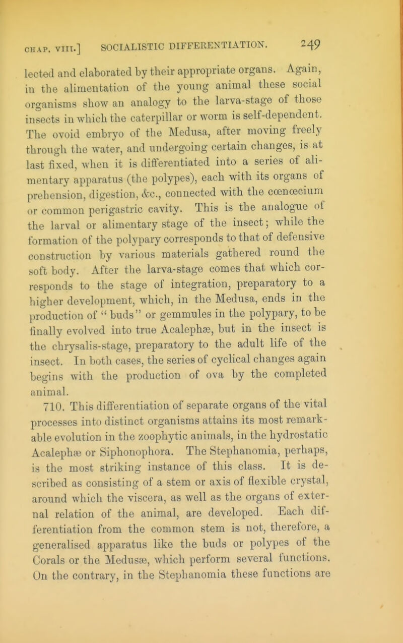 lected and elaborated by their appropriate organs. Again, in the alimentation of the young animal these social organisms show an analogy to the larva-stage of those insects in which the caterpillar or worm is self-dependent. The ovoid embryo of the Medusa, after moving freely through the water, and undergoing certain changes, is at last fixed, when it is differentiated into a series of ali- mentary apparatus (the polypes), each with its organs of prehension, digestion, &c., connected with the coenoscium or common perigastric cavity. This is the analogue of the larval or alimentary stage of the insect; while the formation of the polypary corresponds to that of defensive construction by various materials gathered round the soft body. After the larva-stage comes that which cor- responds to the stage of integration, preparatory to a iiigher development, which, in the Medusa, ends in the production of  buds or gemmules in the polypary, to be finally evolved into true Acaleph^, but in the insect is the chrysalis-stage, preparatory to the adult life of the insect. In both cases, the series of cyclical changes again begins with the production of ova by the completed animal. 710. This differentiation of separate organs of the vital processes into distinct organisms attains its most remark- able evolution in the zoophytic animals, in the hydrostatic Acalephte or Siplionophora. The Stephanomia, perhaps, is the most striking instance of this class. It is de- scribed as consisting of a stem or axis of flexible crystal, around which the viscera, as well as the organs of exter- nal relation of the animal, are developed. Each dif- ferentiation from the common stem is not, therefore, a generalised apparatus like the buds or polypes of the Corals or the Medusae, which perform several functions. On the contrary, in the Stephanomia these functions are