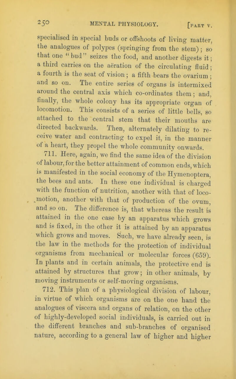 specialised in special buds or offshoots of living matter, the analogues of polypes (springing from the stem); so that one bud seizes the food, and another digests it; a third carries on the aeration of the circulating fluid; a fourth is the seat of vision; a fifth bears the ovarium ; and so on. The entire series of organs is intermixed around the central axis which co-ordinates them; and, finally, the whole colony has its appropriate organ of locomotion. This consists of a series of little bells, so attached to the central stem that their mouths are directed backwards. Then, alternately dilating to re- ceive water and contracting to expel it, in the manner of a heart, they propel the whole community onwards. 711. Here, again, we find the same idea of the division of labour, for the better attainment of common ends, which is manifested in the social economy of the Hymenoptera, the bees and ants. In these one individual is charged with the function of nutrition, another with that of loco- emotion, another with that of production of the ovum, and so on. The difference is, that whereas the result is attained in the one case by an apparatus which grows and is fixed, in the other it is attained by an apparatus which grows and moves. Such, we have already seen, is the law in the methods for the protection of individual organisms from mechanical or molecular forces (659). In plants and in certain animals, the protective end is attained by structures that grow; in other animals, by moving instruments or self-moving organisms. 712. This plan of a physiological division of labour, in virtue of which organisms are on the one hand the analogues of viscera and organs of relation, on the other of highly-developed social individuals, is carried out in the different branches and sub-branches of organised nature, according to a general law of higher and higher