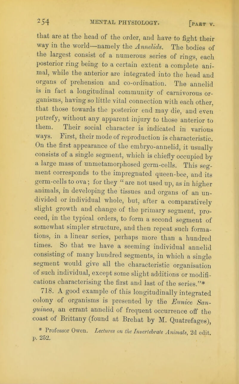 that are at the head of the order, and have to fight their way in the world—namely the Annelids. The bodies of the largest consist of a numerous series of rings, each posterior ring being to a certain extent a comi^lete ani- mal, while the anterior are integrated into the head and organs of prehension and co-ordination. The annelid is in fact a longitudinal community of carnivorous or- ganisms, having so little vital connection with each other, that those towards the posterior end may die, and even putrefy, without any apparent injury to those anterior to them. Their social character is indicated in various ways. First, their mode of reproduction is characteristic. On the first appearance of the embryo-annelid, it usually consists of a single segment, which is chiefly occupied by a large mass of unmetamorphosed germ-cells. This seg- ment corresponds to the impregnated queen-bee, and its germ-cells to ova; for they  are not used up, as in higher animals, in developing the tissues and organs of an un- divided or individual whole, but, after a comparatively slight growth and change of the primary segment, pro- ceed, in the typical orders, to form a second segment of somewhat simpler structure, and then repeat such forma- tions, in a linear series, perhaps more than a hundred times. So that we have a seeming individual annelid consisting of many hundred segments, in which a single segment would give all the characteristic organisation of such individual, except some slight additions or modifi- cations characterising the first and last of the series.* 718. A good example of this longitudinally integrated colony of organisms is presented by the Eunice Scm- guinea, an errant annelid of frequent occurrence off the coast of Brittany (found at Brehat by M. Quatrefages), * Professor Owen. Lectures on the Invertebrate Animals 2d edit p. 252.