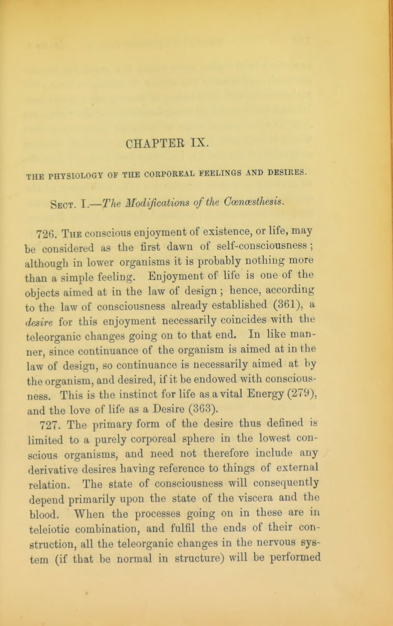 CHAPTER IX. TUE PHYSIOLOGY OF THE CORPOREAL FEELINGS AND DESIRES. Sect. I.—The Modifications of the Coencesthesis. 726. The conscious enjoyment of existence, or life, may be considered as the first dawn of self-consciousness; although in lower organisms it is probably nothing more than a simple feeling. Enjoyment of life is one of the objects aimed at in the law of design ; hence, according to the law of consciousness already established (361), a (iesire for this enjoyment necessarily coincides with the teleorganic changes going on to that end. In like man- ner, since continuance of the organism is aimed at in the law of design, so continuance is necessarily aimed at by the organism, and desired, if it be endowed with conscious- ness. This is the instinct for life as a vital Energy (279), and the love of life as a Desire (363). 727. The primary form of the desire thus defined is limited to a purely corporeal sphere in the lowest con- scious organisms, and need not therefore include any derivative desires having reference to things of external relation. The state of consciousness will consequently depend primarily upon the state of the viscera and the blood. When the processes going on in these are in teleiotic combination, and fulfil the ends of their con- struction, all the teleorganic changes in the nervous sys- tem (if that be normal in structure) will be performed