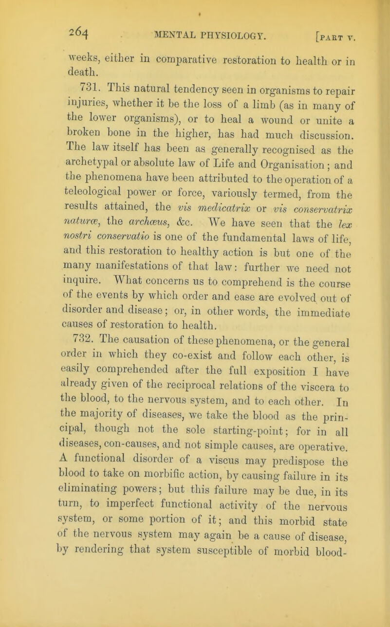 weeks, either in comparative restoration to health or in death. 731. This natural tendency seen in organisms to repair injuries, whether it be the loss of a limb (as in many of the lower organisms), or to heal a wound or unite a broken bone in the higher, has had much discussion. The law itself has been as generally recognised as the archetypal or absolute law of Life and Organisation ; and the phenomena have been attributed to the operation of a teleological power or force, variously termed, from the results attained, the vis medicatrix or vis conservatrix 7iaturce, the archceus, &c. We have seen that the lex nostri conservatio is one of the fundamental laws of life, and this restoration to healthy action is but one of the many manifestations of that law: further we need not inquire. What concerns us to comprehend is the course of the events by which order and ease are evolved out of disorder and disease; or, in other words, the immediate causes of restoration to health. 732. The causation of these phenomena, or the general order in which they co-exist and follow each other, is easily comprehended after the full exposition I have already given of the reciprocal relations of the viscera to the blood, to the nervous system, and to each other. In the majority of diseases, we take the blood as the prin- cipal, though not the sole starting-point; for in all diseases, con-causes, and not simple causes, are operative. A functional disorder of a viscus may predispose the blood to take on morbific action, by causing failure in its eliminating powers; but this failure may be due, in its turn, to imperfect functional activity of the nervous system, or some portion of it; and this morbid state of the nervous system may again be a cause of disease, by rendering that system susceptible of morbid blood-