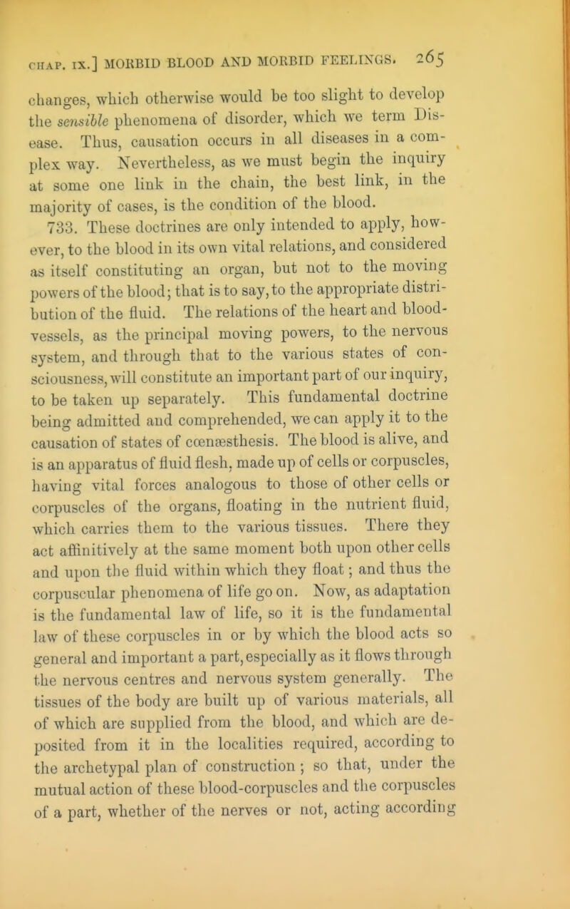 changes, which otherwise would be too slight to develop the sensible phenomena of disorder, which we term Dis- ease. Thus, causation occurs in all diseases in a com- plex way. Nevertheless, as we must begin the inquiry at some one link in the chain, the best link, in the majority of cases, is the condition of the blood. 733. These doctrines are only intended to apply, how- ever, to the blood in its own vital relations, and considered as itself constituting an organ, but not to the moving jjowers of the blood; that is to say, to the appropriate distri- bution of the fluid. The relations of the heart and blood- vessels, as the principal moving powers, to the nervous system, and through that to the various states of con- sciousness, will constitute an important part of our inquiry, to be taken up separately. This fundamental doctrine being admitted and comprehended, we can apply it to the causation of states of coengesthesis. The blood is alive, and is an apparatus of fluid flesh, made up of cells or corpuscles, having vital forces analogous to those of other cells or corpuscles of the organs, floating in the nutrient fluid, which carries them to the various tissues. There they act afiinitively at the same moment both upon other cells and upon the fluid within which they float; and thus the corpuscular phenomena of life go on. Now, as adaptation is the fundamental law of life, so it is the fundamental law of these corpuscles in or by which the blood acts so general and important a part, especially as it flows through the nervous centres and nervous system generally. The tissues of the body are built up of various materials, all of which are supplied from the blood, and which are de- posited from it in the localities required, according to the archetypal plan of construction; so that, under the mutual action of these blood-corpuscles and the corpuscles of a part, whether of the nerves or not, acting according