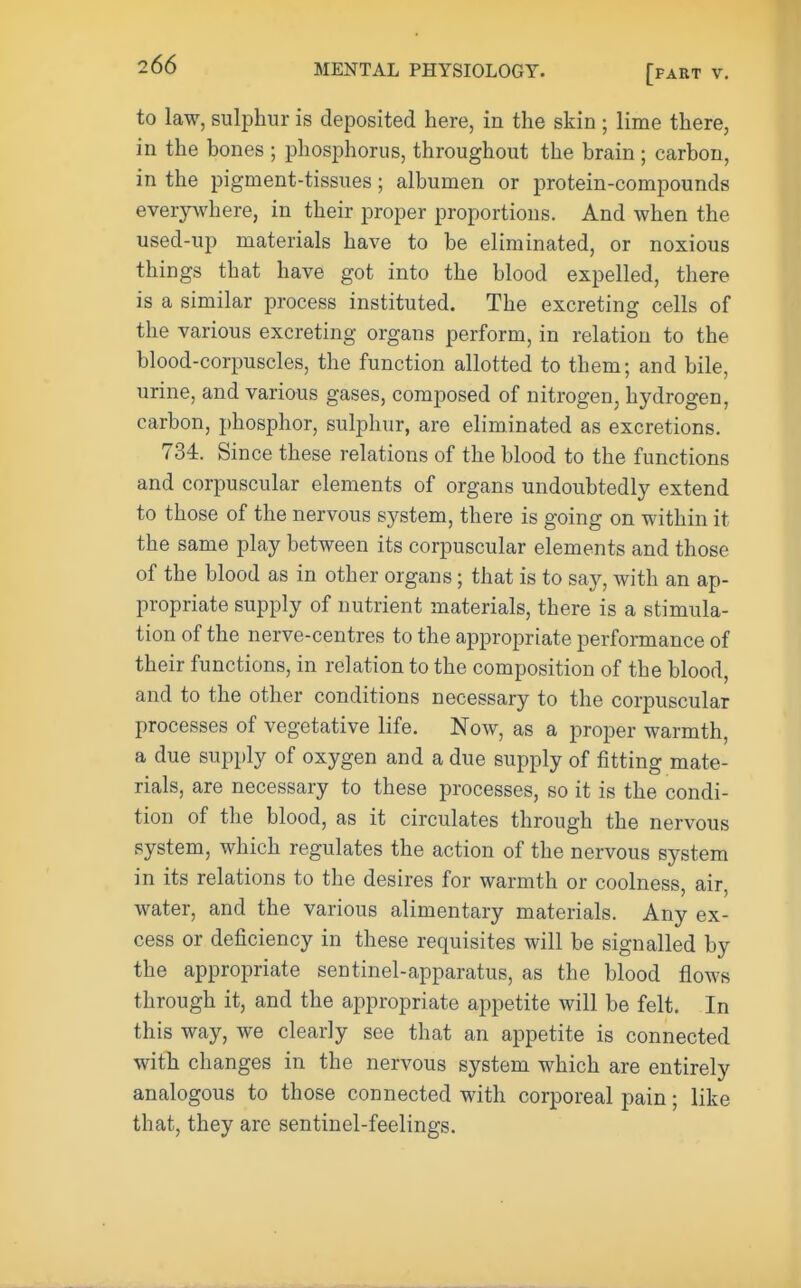 to law, sulphur is deposited here, in the skin ; lime there, in the bones ; phosphorus, throughout the brain ; carbon, in the pigment-tissues; albumen or protein-compounds everj^where, in their proper proportions. And when the used-up materials have to be eliminated, or noxious things that have got into the blood expelled, there is a similar process instituted. The excreting cells of the various excreting organs perform, in relation to the blood-corpuscles, the function allotted to them; and bile, urine, and various gases, composed of nitrogen, hydrogen, carbon, phosphor, sulphur, are eliminated as excretions. 734. Since these relations of the blood to the functions and corpuscular elements of organs undoubtedly extend to those of the nervous system, there is going on within it the same play between its corpuscular elements and those of the blood as in other organs; that is to say, with an ap- propriate supply of nutrient materials, there is a stimula- tion of the nerve-centres to the appropriate performance of their functions, in relation to the composition of the blood, and to the other conditions necessary to the corpuscular processes of vegetative life. Now, as a proper warmth, a due supply of oxygen and a due supply of fitting mate- rials, are necessary to these processes, so it is the condi- tion of the blood, as it circulates through the nervous system, which regulates the action of the nervous system in its relations to the desires for warmth or coolness, air, water, and the various alimentary materials. Any ex- cess or deficiency in these requisites will be signalled by the appropriate sentinel-apparatus, as the blood flows through it, and the appropriate appetite will be felt. In this way, we clearly see that an appetite is connected with changes in the nervous system which are entirely analogous to those connected with corporeal pain; like that, they are sentinel-feelings.