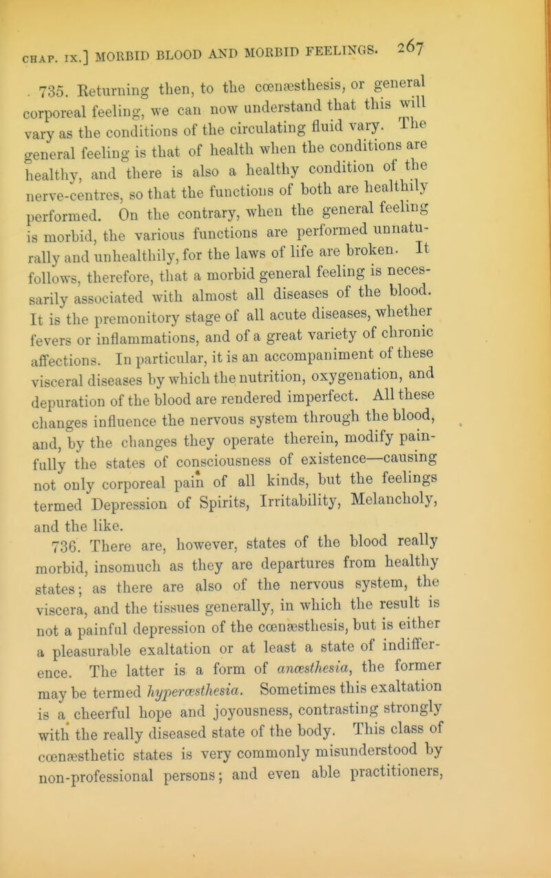 . 735. Ketiirning then, to the coenjesthesis, or general corporeal feeling, we can now understand that this will vary as the conditions of the circulating fluid vary. Ihe general feeling is that of health when the conditions are healthy, and there is also a healthy condition of the nerve-centres, so that the functions of both are healthily performed. On the contrary, when the general feeling is morbid, the various functions are performed unnatu- rally and unhealthily, for the laws of life are broken. It follows, therefore, that a morbid general feeling is neces- sarily associated with almost all diseases of the blood. It is the premonitory stage of all acute diseases, whether fevers or inflammations, and of a great variety of chronic affections. In particular, it is an accompaniment of these visceral diseases by which the nutrition, oxygenation, and depuration of the blood are rendered imperfect. All these changes influence the nervous system through the blood, and, by the changes they operate therein, modify pain- fully the states of consciousness of existence—causing not only corporeal pain of all kinds, but the feelings termed Depression of Spirits, Irritability, Melancholy, and the like. 736. There are, however, states of the blood really morbid, insomuch as they are departures from healthy states; as there are also of the nervous system, the viscera, and the tissues generally, in which the result is not a painful depression of the coengesthesis, but is either a pleasurable exaltation or at least a state of indiffer- ence. The latter is a form of anesthesia, the former may be termed lypercesthesia. Sometimes this exaltation is a cheerful hope and joyousness, contrasting strongly with the really diseased state of the body. This class of ccenfesthetic states is very commonly misunderstood by non-professional persons; and even able practitioners,