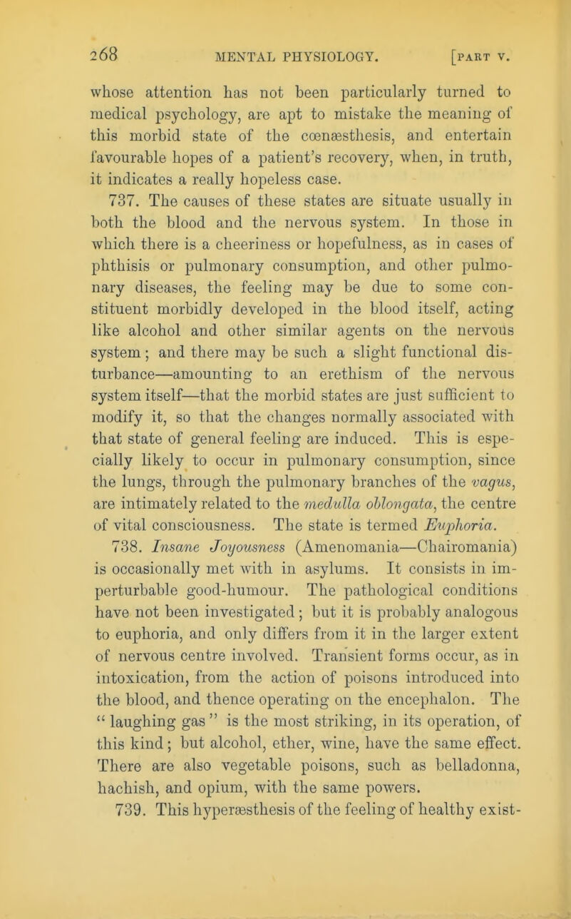 whose attention has not been particularly turned to medical psychology, are apt to mistake the meaning of this morbid state of the coensesthesis, and entertain favourable hopes of a patient's recovery, when, in truth, it indicates a really hopeless case. 737. The causes of these states are situate usually in both the blood and the nervous sj^stem. In those in which there is a cheeriness or hopefulness, as in cases of phthisis or pulmonary consumption, and other pulmo- nary diseases, the feeling may be due to some con- stituent morbidly developed in the blood itself, acting like alcohol and other similar agents on the nervoUs system; and there may be such a slight functional dis- turbance—amounting to an erethism of the nervous system itself—that the morbid states are just sufficient to modify it, so that the changes normally associated with that state of general feeling are induced. This is espe- cially likely to occur in pulmonary consumption, since the lungs, through the pulmonary branches of the vagus, are intimately related to the medulla oblongata, the centre of vital consciousness. The state is termed Euplioria. 738. Insane Joyousness (Amenomania—Chairomania) is occasionally met with in asylums. It consists in im- perturbable good-humour. The pathological conditions have not been investigated; but it is probably analogous to euphoria, and only differs from it in the larger extent of nervous centre involved. Transient forms occur, as in intoxication, from the action of poisons introduced into the blood, and thence operating on the encephalon. The  laughing gas  is the most striking, in its operation, of this kind; but alcohol, ether, wine, have the same effect. There are also vegetable poisons, such as belladonna, hachish, and opium, with the same powers. 739. This hyperassthesis of the feeling of healthy exist-