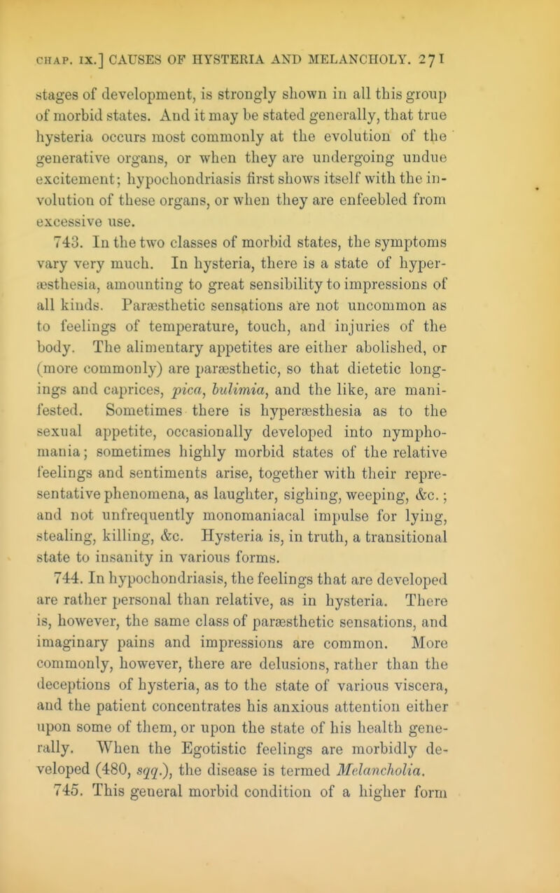CHAP. IX.] CAUSES OF HYSTERIA AND MELANCHOLY. 27 I stages of development, is strongly shown in all this group of morbid states. And it may be stated generally, that true hysteria occurs most commonly at the evolution of the generative organs, or when they are undergoing undue excitement; hypochondriasis first shows itself with the in- volution of these organs, or when they are enfeebled from excessive use. 743. In the two classes of morbid states, the symptoms vary very much. In hysteria, there is a state of hyper- .esthesia, amounting to great sensibility to impressions of all kinds. Paresthetic sensations are not uncommon as to feelings of temperature, touch, and injuries of the body. The alimentary appetites are either abolished, or (more commonly) are paraesthetic, so that dietetic long- ings and caprices, pica, bulimia, and the like, are mani- fested. Sometimes there is hyper£8sthesia as to the sexual appetite, occasionally developed into nympho- mania; sometimes highly morbid states of the relative feelings and sentiments arise, together with their repre- sentative phenomena, as laughter, sighing, weeping, &c.; and not unfrequently monomaniacal impulse for lying, stealing, killing, &c. Hysteria is, in truth, a transitional state to insanity in various forms. 744. In hypochondriasis, the feelings that are developed are rather personal than relative, as in hysteria. There is, however, the same class of parsesthetic sensations, and imaginary pains and impressions are common. More commonly, however, there are delusions, rather than the deceptions of hysteria, as to the state of various viscera, and the patient concentrates his anxious attention either upon some of them, or upon the state of his health gene- rally. When the Egotistic feelings are morbidly de- veloped (480, sqq.), the disease is termed Melancholia. 745. This general morbid condition of a higher form