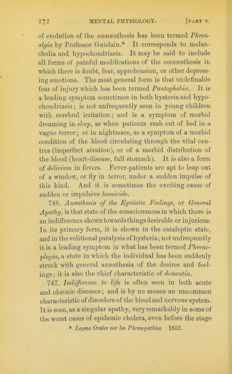 of evolution of the coensesthesis has been termed Phren- algia by Professor Gruislain.* It corresponds to melan- cholia and hypochondriasis. It may be said to include all forms of painful modifications of the coenassthesis in which there is doubt, fear, apprehension, or other depress- ing emotions. The most general form is that undefinable fear of injury which has been termed Pantophobia. It is a leading symptom sometimes in both hysteria and hypo- chondriasis ; is not unfrequently seen in young children with cerebral irritation; and is a symptom of morbid dreaming in sleep, as when patients rush out of bed in a vague terror; or in nightmare, as a symptom of a morbid condition of the blood circulating through the vital cen- tres (imperfect aeration), or of a morbid distribution of the blood (heart-disease, full stomach). It is also a form of delirium in fevers. Fever-patients are apt to leap out of a window, or fly in terror, under a sudden impulse of this kind. And it is sometimes the exciting cause of sudden or impulsive homicide. 746. Anesthesia of the Egotistic Feelings, or General Apathy, is that state of the consciousness in which there is an indijfference shown towards things desirable or injurious. In its primary form, it is shown in the cataleptic state, and in the volitional paralysis of hysteria; not unfrequently it is a leading symptom in what has been termed Phreno- plegia, a state in which the individual has been suddenly struck with general anassthesia of the desires and feel- ings ; it is also the chief characteristic of dementia. 747. Indifference to life is often seen in both acute and chronic diseases; and is by no means an uncommon characteristic of disorders of the blood and nervous system. It is seen, as a singular apathy, very remarkably in some of the worst cases of epidemic cholera, even before the stage * Legms Orales sur les Fhrenopathies. 1852.