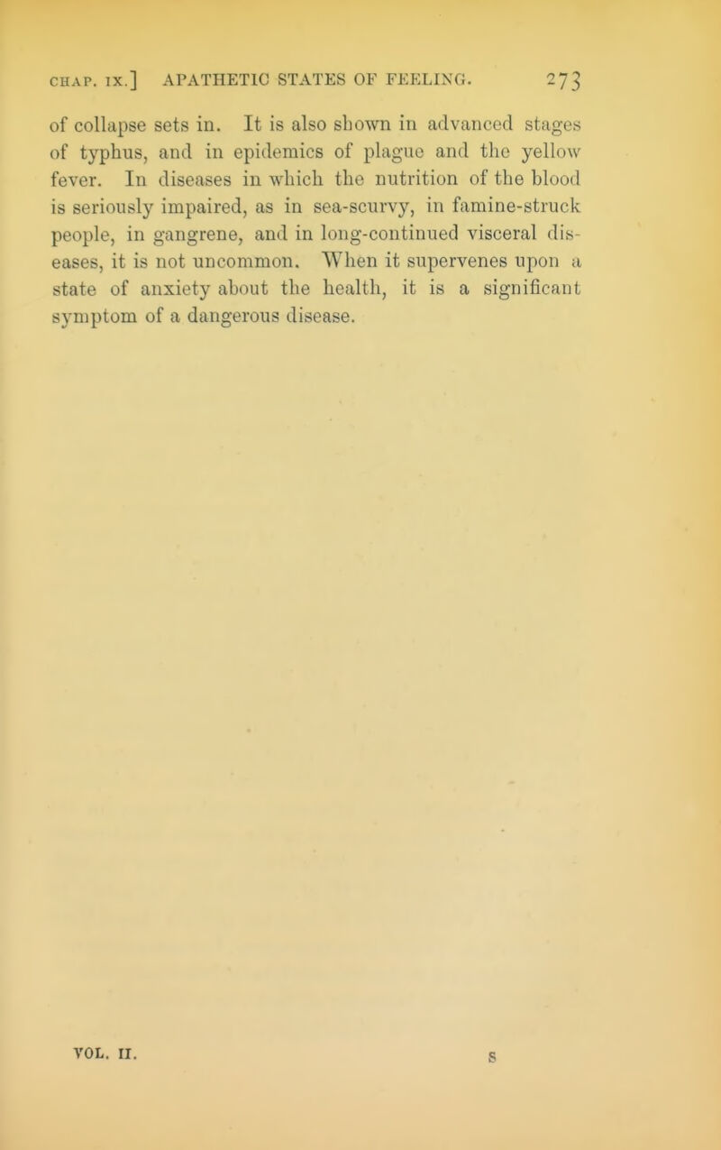 CHAP. IX.] APATHETIC STATES OF FEELING. of collapse sets in. It is also shown in advanced stages of typhus, and in epidemics of plague and the yellow fever. In diseases in which the nutrition of the blood is seriously impaired, as in sea-scurvy, in famine-struck people, in gangrene, and in long-continued visceral dis- eases, it is not uncommon. When it supervenes upon a state of anxiety about the health, it is a significant symptom of a dangerous disease. s