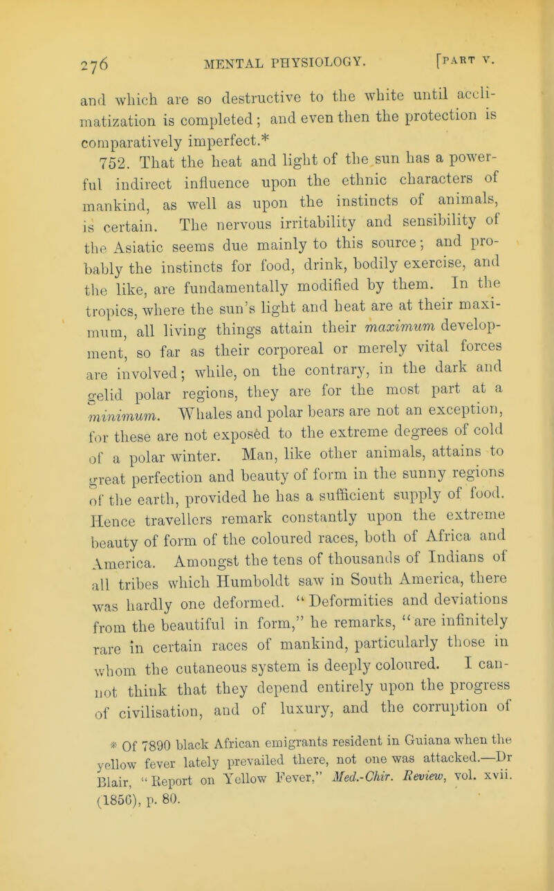 and which are so destructive to the white until accli- matization is completed; and even then the protection is comparatively imperfect * 752. That the heat and light of the sun has a power- ful indirect influence upon the ethnic characters of mankind, as well as upon the instincts of animals, is certain. The nervous irritahility and sensibility of the Asiatic seems due mainly to this source; and pro- bably the instincts for food, drink, bodily exercise, and tlie like, are fundamentally modified by them. In the tropics, where the sun's light and heat are at their maxi- mum, all living things attain their maximum develop- ment', so far as their corporeal or merely vital forces are involved; while, on the contrary, in the dark and gelid polar regions, they are for the most part at a minimum. Whales and polar bears are not an exception, for these are not exposed to the extreme degrees of cold of a polar winter. Man, like other animals, attains to great perfection and beauty of form in the sunny regions of the earth, provided he has a sufacient supply of food. Hence travellers remark constantly upon the extreme beauty of form of the coloured races, both of Africa and America. Amongst the tens of thousands of Indians of all tribes which Humboldt saw in South America, there was hardly one deformed.  Deformities and deviations from the beautiful in form, he remarks,  are infinitely rare in certain races of mankind, particularly those in whom the cutaneous system is deeply coloured. I can- not think that they depend entirely upon the progress of civilisation, and of luxury, and the corruption of * Of 7890 black African emigrants resident in Guiana when the. yellow fever lately prevailed there, not one was attacked.—Dr Blair, Report on Yellow Fever Med.-Chir. Review, vol. xvii. (185G), p. 80.