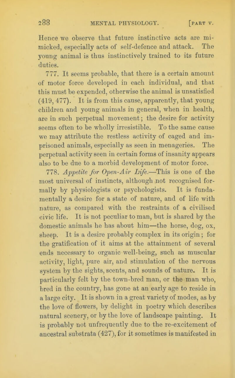 Hence we observe that future instinctive acts are mi- micked, especially acts of self-defence and attack. The young animal is thus instinctively trained to its future duties. 777. It seems probable, that there is a certain amount of motor force developed in each individual, and that this must be expended, otherwise the animal is unsatisfied (419, 477). It is from this cause, apparently, that young children and young animals in general, when in health, are in such perpetual movement; the desire for activity seems often to be wholly irresistible. To the same cause we may attribute the restless activity of caged and im- prisoned animals, especially as seen in menageries. The perpetual activity seen in certain forms of insanity appears also to be due to a morbid development of motor force. 778. Appetite for Open-Air Life.—This is one of the most universal of instincts, although not recognised for- mally by physiologists or psychologists. It is funda- mentally a desire for a state of nature, and of life with nature, as compared with the restraints of a civilised civic life. It is not peculiar to man, but is shared by the domestic animals he has about him—the horse, dog, ox, sheep. It is a desire probably complex in its origin; for the gratification of it aims at the attainment of several ends necessary to organic well-being, such as muscular activity, light, pure air, and stimulation of the nervous system by the sights, scents, and sounds of nature. It is particularly felt by the town-bred man, or the man who, bred in the country, has gone at an early age to reside in a large city. It is shown in a great variety of modes, as by the love of flowers, by delight in poetry which describes natural scenery, or by the love of landscape painting. It is probably not unfrequently due to the re-excitement of ancestral substrata (427), for it sometimes is manifested in