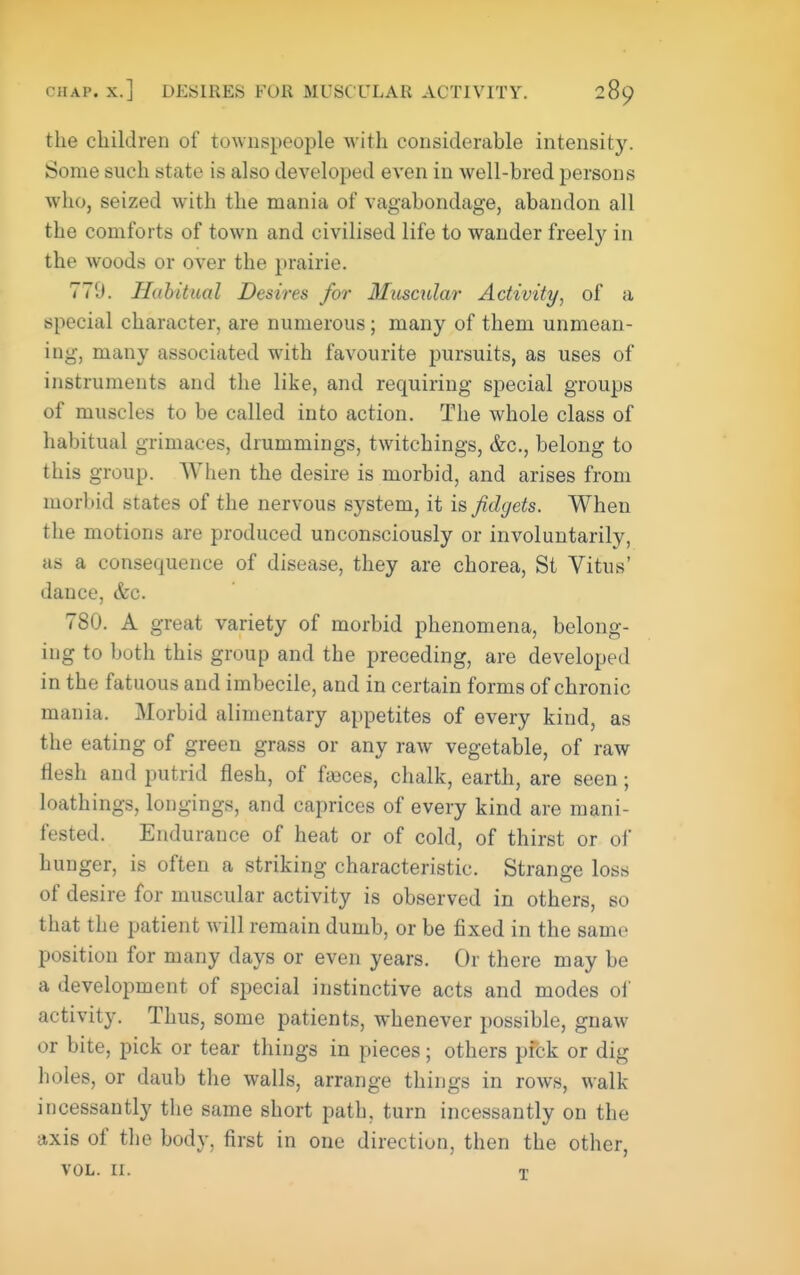 the children of townspeople with considerable intensity. Some such state is also developed even in well-bred persons who, seized with the mania of vagabondage, abandon all the comforts of town and civilised life to wander freely in the woods or over the prairie. 779. Habitual Desires for Mxiscular Activity, of a special character, are numerous; many of them unmean- ing, many associated with favourite pursuits, as uses of instruments and the like, and requiring special groups of muscles to be called into action. The whole class of habitual grimaces, drummings, twitchings, &c., belong to this group. When the desire is morbid, and arises from morbid states of the nervous system, it is fidgets. When the motions are produced unconsciously or involuntarily, as a consequence of disease, they are chorea, St Vitus' dance, &c. 780. A great variety of morbid phenomena, belong- ing to both this group and the preceding, are developed in the fatuous and imbecile, and in certain forms of chronic mania. Morbid alimentary appetites of every kind, as the eating of green grass or any raw vegetable, of raw flesh and putrid flesh, of fseces, chalk, earth, are seen; loathings, longings, and caprices of every kind are mani- fested. Endurance of heat or of cold, of thirst or of hunger, is often a striking characteristic. Strange loss of desire for muscular activity is observed in others, so that the patient will remain dumb, or be fixed in the same position for many days or even years. Or there may be a development of special instinctive acts and modes ol' activity. Thus, some patients, whenever possible, gnaw or bite, pick or tear things in pieces; others pfck or dig holes, or daub the walls, arrange things in rows, walk incessantly the same short path, turn incessantly on the axis of the body, first in one direction, then the other, VOL. II. T