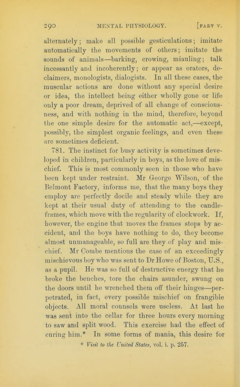 alternately; make all possible gesticulations; imitate automatically the movements of others; imitate the sounds of animals—barking, crowing, miauling; talk incessantly and incoherently; or appear as orators, de- claimers, monologists, dialogists. In all these cases, the muscular actions are done without any special desire or idea, the intellect being either w^iolly gone or life only a poor dream, deprived of all change of conscious- ness, and with nothing in the mind, therefore, beyond the one simple desire for the automatic act,—except, possibly, the simplest organic feelings, and even these are sometimes deficient. 781. The instinct for busy activity is sometimes deve- loped in children, particularly in boys, as the love of mis- chief. This is most commonly seen in those who have been kept under restraint. Mr Greorge Wilson, of the Belmont Factory, informs me, that the many boys they employ are perfectly docile and steady while they are kept at their usual duty of attending to the candle- frames, which move with the regularity of clockwork. If, however, the engine that moves the frames stops by ac- cident, and the boys have nothing to do, they become almost unmanageable, so full are they of play and mis- chief. Mr Combe mentions the case of an exceedingly mischievous boy who was sent to Dr Howe of Boston, U.S., as a pupil. He was so full of destructive energy that he broke the benches, tore the chairs asunder, swung on the doors until he Avrenched them oft' their hinges—per- petrated, in fact, every possible mischief on frangible objects. All moral counsels were useless. At last he was sent into the cellar for three hours every morning to saw and split wood. This exercise had the effect of curing him.* In some forms of mania, this desire for * VisiC to the United States, vol. i. p. 267.