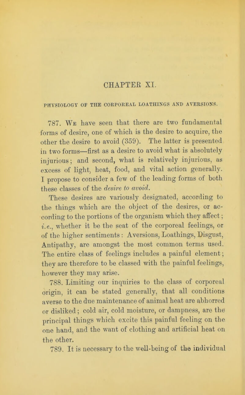 PHYSIOLOGY OF THE CORPOREAL LOATHINGS AND AVERSTONf:. 787. We have seen that there are two fundamental forms of desire, one of which is the desire to acquire, the other the desire to avoid (359). The latter is presented in two forms—first as a desire to avoid what is absolutely injurious; and second, what is relatively injurious, as excess of light, heat, food, and vital action generally. I propose to consider a few of the leading forms of both these classes of the desire to avoid. These desires are variously designated, according to the things which are the object of the desires, or ac- cording to the portions of the organism which they affect; i.e., whether it be the seat of the corporeal feelings, or of the higher sentiments : Aversions, Loathings, Disgust, Antipathy, are amongst the most common terms used. The entire class of feelings includes a painful element; they are therefore to be classed with the painful feelings, however they may arise. 788. Limiting our inquiries to the class of corporeal origin, it can be stated generally, that all conditions averse to the due maintenance of animal heat are abhorred or disliked; cold air, cold moisture, or dampness, are the principal things which excite this painful feeling on the one hand, and the want of clothing and artificial heat on the other. 789. It is necessary to the well-being of the individual