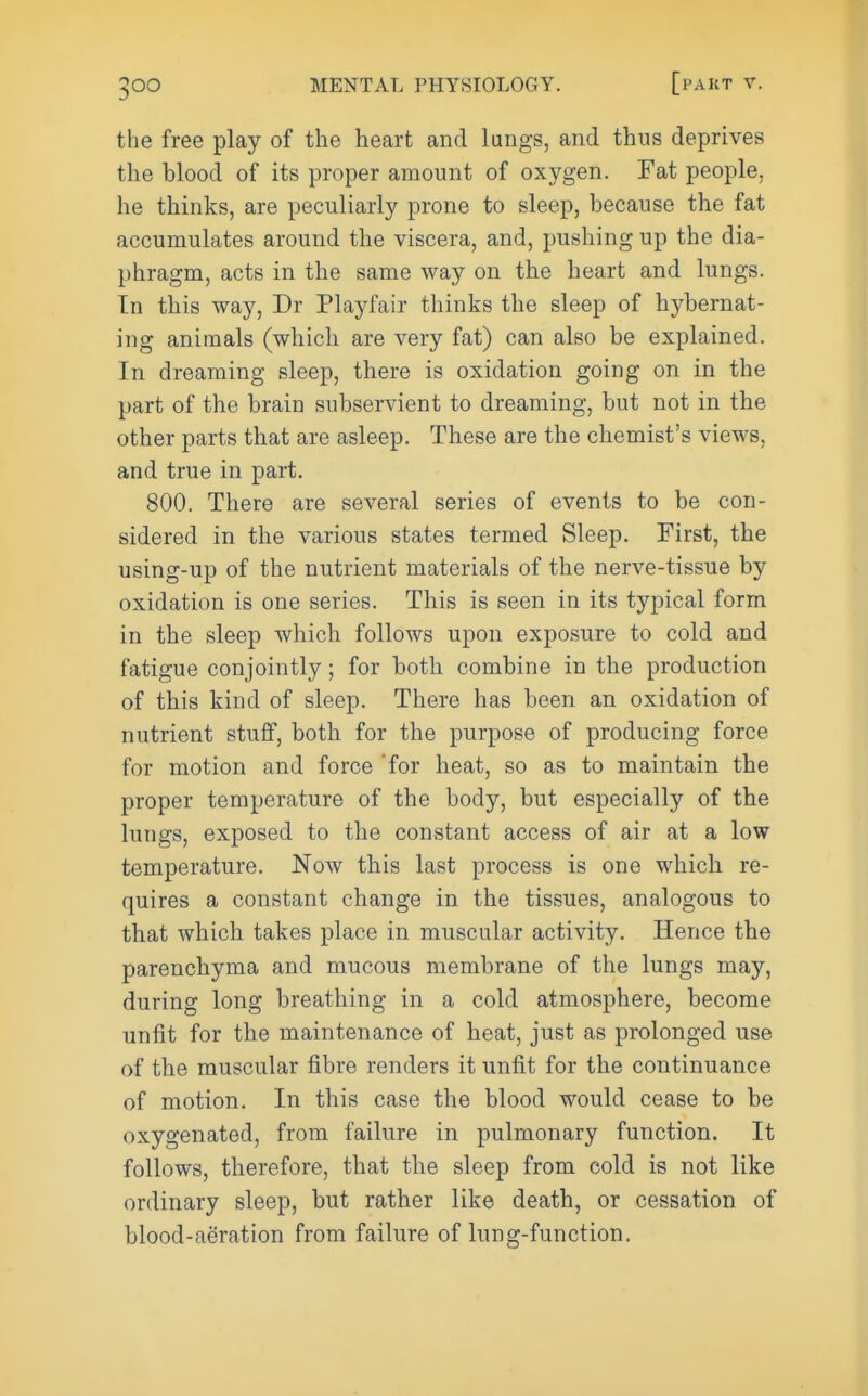 the free play of the heart and lungs, and thus deprives the blood of its proper amount of oxygen. Fat people, he thinks, are peculiarly prone to sleep, because the fat accumulates around the viscera, and, pushing up the dia- phragm, acts in the same way on the heart and lungs. In this way, Dr Playfair thinks the sleep of hybernat- ing animals (whicli are very fat) can also be explained. In dreaming sleep, there is oxidation going on in the part of the brain subservient to dreaming, but not in the other parts that are asleep. These are the chemist's views, and true in part. 800. There are several series of events to be con- sidered in the various states termed Sleep. First, the using-up of the nutrient materials of the nerve-tissue by oxidation is one series. This is seen in its typical form in the sleep which follows upon exposure to cold and fatigue conjointly; for both combine in the production of this kind of sleep. There has been an oxidation of nutrient stuflF, both for the purpose of producing force for motion and force 'for heat, so as to maintain the proper temperature of the body, but especially of the lungs, exposed to the constant access of air at a low temperature. Now this last process is one which re- quires a constant change in the tissues, analogous to that which takes place in muscular activity. Hence the parenchyma and mucous membrane of the lungs may, during long breathing in a cold atmosphere, become unfit for the maintenance of heat, just as prolonged use of the muscular fibre renders it unfit for the continuance of motion. In this case the blood would cease to be oxygenated, from failure in pulmonary function. It follows, therefore, that the sleep from cold is not like ordinary sleep, but rather like death, or cessation of blood-aeration from failure of lung-function.