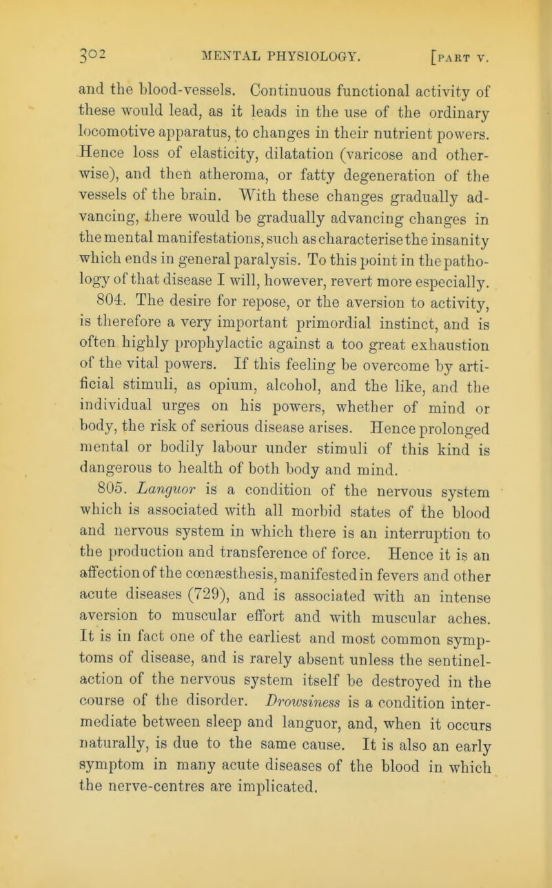 and the blood-vessels. Continuous functional activity of these would lead, as it leads in the use of the ordinary locomotive apparatus, to changes in their nutrient powers. Hence loss of elasticity, dilatation (varicose and other- wise), and then atheroma, or fatty degeneration of the vessels of the brain. With these changes gradually ad- vancing, there would be gradually advancing changes in the mental manifestations, such as characterise the insanity which ends in general paralysis. To this point in the patho- logy of that disease I will, however, revert more especially. 804. The desire for repose, or the aversion to activity, is therefore a very important primordial instinct, and is often highly prophylactic against a too great exhaustion of the vital powers. If this feeling be overcome by arti- ficial stimuli, as opium, alcohol, and the like, and the individual urges on his powers, whether of mind or body, the risk of serious disease arises. Hence prolonged mental or bodily labour under stimuli of this kind is dangerous to health of both body and mind. 805. Languor is a condition of the nervous system which is associated with all morbid states of the blood and nervous system in which there is an interruption to the production and transference of force. Hence it is an affection of the coen^sthesis, manifested in fevers and other acute diseases (729), and is associated with an intense aversion to muscular effort and with muscular aches. It is in fact one of the earliest and most common symp- toms of disease, and is rarely absent unless the sentinel- action of the nervous system itself be destroyed in the course of the disorder. Drowsiness is a condition inter- mediate between sleep and languor, and, when it occurs naturally, is due to the same cause. It is also an early symptom in many acute diseases of the blood in which the nerve-centres are implicated.